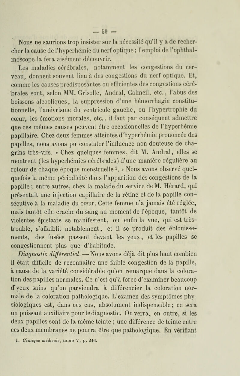 Nous ne saurions trop insister sur la nécessité qu'il y a de recher- cher la cause de rhyperhémie du nerf optique ; l'emploi de l'ophthal- moscope la fera aisément découvrir. Les maladies cérébrales, notamment les congestions du cer- veau, donnent souvent lieu à des congestions du nerf optique. Et, comme les causes prédisposantes ou efficientes des congestions céré- brales sont, selon MM. Grisolle, Andral, Calmeil, etc., l'abus des boissons alcooliques, la suppression d'une hémorrhagie constitu- tionnelle, l'anévrisme du ventricule gauche, ou l'hypertrophie du cœur, les émotions morales, etc., il faut par conséquent admettre que ces mêmes causes peuvent être occasionnelles de l'hyperhémie papillaire. Chez deux femmes atteintes d'hyperhémie prononcée des papilles, nous avons pu constater l'influence non douteuse de cha- grins très-vifs. « Chez quelques femmes, dit M. Andral, elles se montrent (les hyperhémies cérébrales) d'une manière régulière au retour de chaque époque menstruelle1. » Nous avons observé quel- quefois la même périodicité dans l'apparition des congestions de la papille ; entre autres, chez la malade du service de M. Hérard, qui présentait une injection capillaire de la rétine et de la papille con- sécutive à la maladie du cœur. Cette femme n'a jamais été réglée, mais tantôt elle crache du sang au moment de l'époque, tantôt de violentes épistaxis se manifestent, ou enfin la vue, qui est très- trouble, s'affaiblit notablement, et il se produit des éblouisse- ments, des fusées passent devant les yeux, et les papilles se congestionnent plus que d'habitude. Diagnostic différentiel. — Nous avons déjà dit plus haut combien il était difficile de reconnaître une faible congestion de la papille, à cause de la variété considérable qu'on remarque dans la colora- tion des papilles normales. Ce n'est qu'à force d'examiner beaucoup d'yeux sains qu'on parviendra à différencier la coloration nor- male de la coloration pathologique. L'examen des symptômes phy- siologiques est, dans ces cas, absolument indispensable; ce sera un puissant auxiliaire pour le diagnostic. On verra, en outre, si les deux papilles sont de la même teinte ; une différence de teinte entre ces deux membranes ne pourra être que pathologique. En vérifiant 1. Clinique médicale, tome V, p. 246.