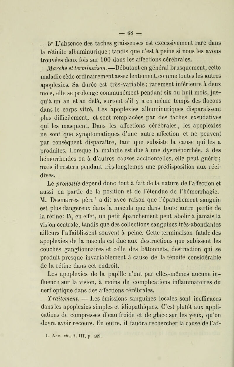 5° L'absence des taches graisseuses est excessivement rare dans la rétinite albuminurique ; tandis que c'est à peine si nous les avons trouvées deux fois sur 100 dans les affections cérébrales. Marche et terminaison.—Débutant en général brusquement, cette maladie cède ordinairement assez lentement,comme toutes les autres apoplexies. Sa durée est très-variable; rarement inférieure à deux mois, elle se prolonge communément pendant six ou huit mois, jus- qu'à un an et au delà, surtout s'il y a en même temps des flocons dans le corps vitré. Les apoplexies albuminuriques disparaissent plus difficilement, et sont remplacées par des taches exsudatives qui les masquent. Dans les affections cérébrales, les apoplexies ne sont que symptomatiques d'une autre affection et ne peuvent par conséquent disparaître, tant que subsiste la cause qui les a produites. Lorsque la maladie est due à une dysménorrhée, à des hémorrhoïdes ou à d'autres causes accidentelles, elle peut guérir; mais il restera pendant très-longtemps une prédisposition aux réci- dives. Le pronostic dépend donc tout à fait de la nature de l'affection et aussi en partie de la position et de l'étendue de l'hémorrhagie. M. Desmarres père1 a dit avec raison que l'épanchement sanguin est plus dangereux dans la macula que dans toute autre partie de la rétine; là, en effet, un petit épancheraient peut abolir à jamais la vision centrale, tandis que des collections sanguines très-abondantes ailleurs l'affaiblissent souvent à peine. Cette terminaison fatale des apoplexies de la macula est due aux destructions que subissent les couches ganglionnaires et celle des bâtonnets, destruction qui se produit presque invariablement à cause de la ténuité considérable de la rétine dans cet endroit. Les apoplexies de la papille n'ont par elles-mêmes aucune in- fluence sur la vision, à moins de complications inflammatoires du nerf optique dans des affections cérébrales. Traitement. — Les émissions sanguines locales sont inefficaces dans les apoplexies simples et idiopathiques. C'est plutôt aux appli- cations de compresses d'eau froide et de glace sur les yeux, qu'on devra avoir recours. En outre, il faudra rechercher la cause de l'af- 1. Loc. cit., t. III, p. 469.