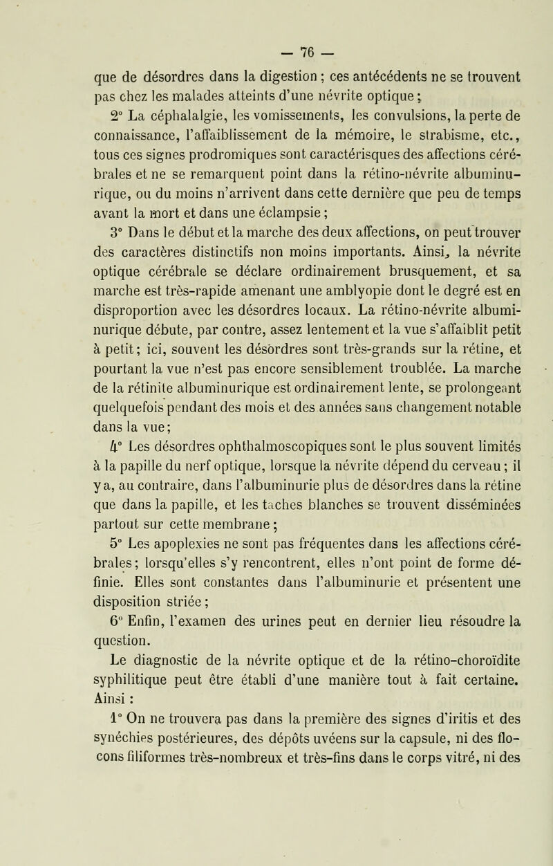 que de désordres dans la digestion ; ces antécédents ne se trouvent pas chez les malades atteints d'une névrite optique ; 2° La céphalalgie, les vomissements, les convulsions, la perte de connaissance, l'affaiblissement de la mémoire, le strabisme, etc., tous ces signes prodromiques sont caractérisques des affections céré- brales et ne se remarquent point dans la rétino-névrite albuminu- rique, ou du moins n'arrivent dans cette dernière que peu de temps avant la mort et dans une éclampsie ; 3° Dans le début et la marche des deux affections, on peut trouver des caractères distinctifs non moins importants. Ainsi., la névrite optique cérébrale se déclare ordinairement brusquement, et sa marche est très-rapide amenant une amblyopie dont le degré est en disproportion avec les désordres locaux. La rétino-névrite albumi- nurique débute, par contre, assez lentement et la vue s'affaiblit petit à petit; ici, souvent les désordres sont très-grands sur la rétine, et pourtant la vue n'est pas encore sensiblement troublée. La marche de la rétinite albuminurique est ordinairement lente, se prolongeant quelquefois pendant des mois et des années sans changement notable dans la vue; II0 Les désordres ophthalmoscopiques sont le plus souvent limités à la papille du nerf optique, lorsque la névrite dépend du cerveau ; il y a, au contraire, dans l'albuminurie plus de désordres dans la rétine que dans la papille, et les taches blanches se trouvent disséminées partout sur cette membrane ; 5° Les apoplexies ne sont pas fréquentes dans les affections céré- brales; lorsqu'elles s'y rencontrent, elles n'ont point de forme dé- finie. Elles sont constantes dans l'albuminurie et présentent une disposition striée ; 6° Enfin, l'examen des urines peut en dernier lieu résoudre la question. Le diagnostic de la névrite optique et de la rétino-choroïdite syphilitique peut être établi d'une manière tout à fait certaine. Ainsi : 1° On ne trouvera pas dans la première des signes d'iritis et des synéchies postérieures, des dépôts uvéens sur la capsule, ni des flo- cons filiformes très-nombreux et très-fins dans le corps vitré, ni des