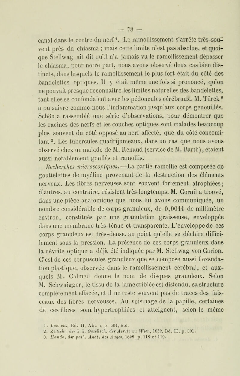 canal dans le centre du nerf1. Le ramollissement s'arrête très-sou- vent près du chiasma; mais cette limite n'est pas absolue, et quoi- que Stellwag ait dit qu'il n'a jamais vu le ramollissement dépasser le chiasma, pour notre part, nous avons observé deux cas bien dis- tincts, dans lesquels le ramollissement le plus fort était du côté des bandelettes optiques. Il y était même une fois si prononcé, qu'on ne pouvait presque reconnaître les limites naturelles des bandelettes, tant elles se confondaient avec les pédoncules cérébraux. M. Tûrck 2 a pu suivre comme nous l'inflammation jusqu'aux corps genouillés. Schon a rassemblé une série d'observations, pour démontrer que les racines des nerfs et les couches optiques sont malades beaucoup plus souvent du côté opposé au nerf affecté, que du côté concomi- tant 3. Les tubercules quadrijumeaux, dans un cas que nous avons observé chez un malade de M. Renaud (service de M. Barth), étaient aussi notablement gonflés et ramollis. Recherches microscopiques.—La partie ramollie est composée de gouttelettes de myéline provenant de la destruction des éléments nerveux. Les fibres nerveuses sont souvent fortement atrophiées; d'autres, au contraire, résistent très-longtemps. M. Cornil a trouvé, dans une pièce anatomique que nous lui avons communiquée, un nombre considérable de corps granuleux, de 0,0011 de millimètre environ, constitués par une granulation graisseuse, enveloppée dans une membrane très-ténue et transparente. L'enveloppe de ces corps granuleux est très-dense, au point qu'elle se déchire diffici- lement sous la pression. La présence de ces corps granuleux dans la névrite optique a déjà été indiquée par M. Stellwag von Carion. C'est de ces corpuscules granuleux que se compose aussi l'exsuda- tion plastique, observée dans le ramollissement cérébral, et aux- quels M. Gahneil donne le nom de disques granuleux. Selon M. Schwaigger, le tissu de la lame criblée est distendu, sa structure complètement effacée, et il ne reste souvent pas de traces des fais- ceaux des fibres nerveuses. Au voisinage de la papille, certaines de ces fibres sont hypertrophiées et atteignent, selon le même 1. Loc. cit., Bd. II, Abt. 1, p, 564, etc. 2. Zeitschr. der h. le. Gesellsch. der Aerzte su Wien, 1852, Bd. II, p. 301.