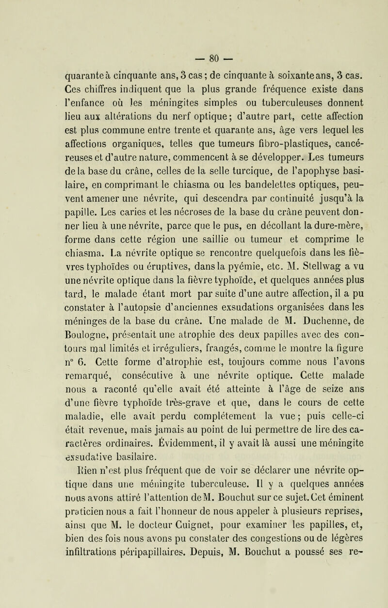 quarante à cinquante ans, 3 cas; de cinquante à soixante ans, 3 cas. Ces chiffres indiquent que la plus grande fréquence existe dans l'enfance où les méningites simples ou tuberculeuses donnent lieu aux altérations du nerf optique; d'autre part, cette affection est plus commune entre trente et quarante ans, âge vers lequel les affections organiques, telles que tumeurs fibro-plastiques, cancé- reuses et d'autre nature, commencent à se développer. Les tumeurs delà base du crâne, celles de la selle turcique, de l'apophyse basi- laire, en comprimant le chiasma ou les bandelettes optiques, peu- vent amener une névrite, qui descendra par continuité jusqu'à la papille. Les caries et les nécroses de la base du crâne peuvent don- ner lieu à une névrite, parce que le pus, en décollant la dure-mère, forme dans cette région une saillie ou tumeur et comprime le chiasma. La névrite optique se rencontre quelquefois dans les liè- vres typhoïdes ou éruptives, dans la pyémie, etc. M. Stellwag a vu une névrite optique dans la fièvre typhoïde, et quelques années plus tard, le malade étant mort par suite d'une autre affection, il a pu constater à l'autopsie d'anciennes exsudations organisées dans les méninges de la base du crâne. Une malade de M. Duchenne, de Boulogne, présentait une atrophie des deux papilles avec des con- tours mal limités et irréguliers, frangés, comme le montre la figure n° 6. Cette forme d'atrophie est, toujours comme nous l'avons remarqué, consécutive à une névrite optique. Cette malade nous a raconté qu'elle avait été atteinte à l'âge de seize ans d'une fièvre typhoïde très-grave et que, dans le cours de cette maladie, elle avait perdu complètement la vue ; puis celle-ci était revenue, mais jamais au point de lui permettre de lire des ca- ractères ordinaires. Évidemment, il y avait là aussi une méningite cssudative basilaire. Kien n'est plus fréquent que de voir se déclarer une névrite op- tique dans une méningite tuberculeuse. Il y a quelques années nuus avons attiré l'attention deM. Bouchut sur ce sujet.Cet éminent praticien nous a fait l'honneur de nous appeler à plusieurs reprises, ainsi que M. le docteur Cuignet, pour examiner les papilles, et, bien des fois nous avons pu constater des congestions ou de légères infiltrations péripapillaires. Depuis, M. Bouchut a poussé ses re-