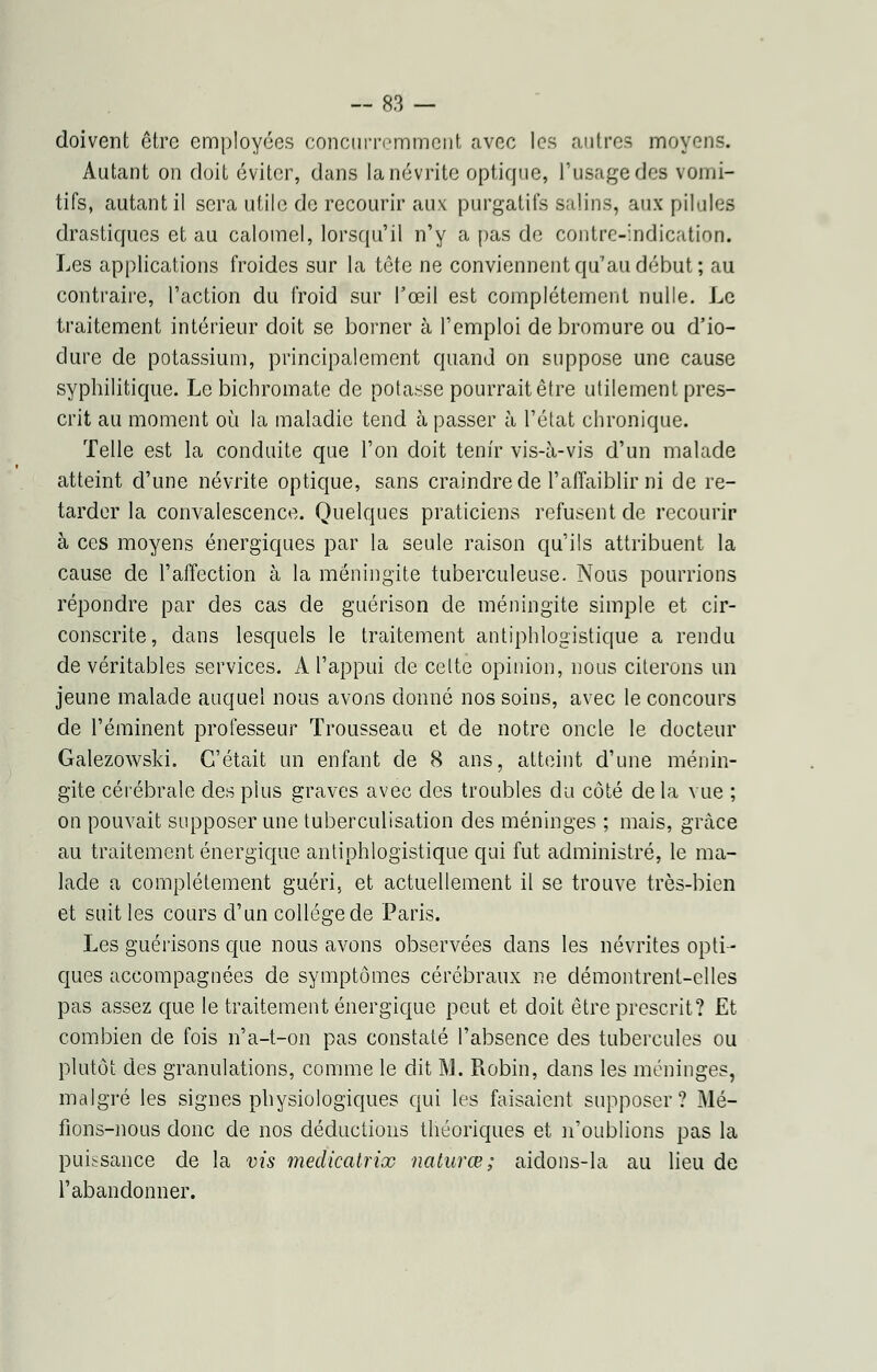 doivent être employées concurremment avec les autres moyens. Autant on doit éviter, dans la névrite optique, l'usage des vomi- tifs, autant il sera utile de recourir aux purgatifs salins, aux pilules drastiques et au calomel, lorsqu'il n'y a pas de contre-indication. Les applications froides sur la tête ne conviennent qu'au début; au contraire, l'action du froid sur l'œil est complètement nulle. Le traitement intérieur doit se borner à l'emploi de bromure ou d'io- dure de potassium, principalement quand on suppose une cause syphilitique. Le bichromate de potasse pourrait être utilement pres- crit au moment où la maladie tend à passer à l'état chronique. Telle est la conduite que l'on doit tenir vis-à-vis d'un malade atteint d'une névrite optique, sans craindre de l'affaiblir ni de re- tarder la convalescence. Quelques praticiens refusent de recourir à ces moyens énergiques par la seule raison qu'ils attribuent la cause de l'affection à la méningite tuberculeuse. Nous pourrions répondre par des cas de guérison de méningite simple et cir- conscrite, dans lesquels le traitement antiphlogistique a rendu de véritables services. A l'appui de celte opinion, nous citerons un jeune malade auquel nous avons donné nos soins, avec le concours de l'éminent professeur Trousseau et de notre oncle le docteur Galezowski. C'était un enfant de 8 ans, atteint d'une ménin- gite cérébrale des plus graves avec des troubles du côté de la vue ; on pouvait supposer une tuberculisation des méninges ; mais, grâce au traitement énergique antiphlogistique qui fut administré, le ma- lade a complètement guéri, et actuellement il se trouve très-bien et suit les cours d'un collège de Paris. Les guérisons que nous avons observées dans les névrites opti- ques accompagnées de symptômes cérébraux ne démontrent-elles pas assez que le traitement énergique peut et doit être prescrit? Et combien de fois n'a-t-on pas constaté l'absence des tubercules ou plutôt des granulations, comme le dit M. Robin, dans les méninges, malgré les signes physiologiques qui les faisaient supposer? Mé- fions-nous donc de nos déductions théoriques et n'oublions pas la puissance de la vis medicatrioo naturœ ; aidons-la au lieu de l'abandonner.