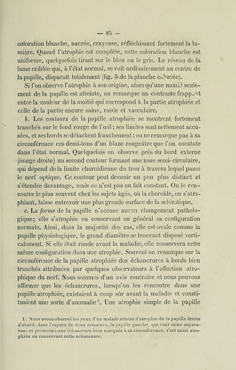 coloration blanche, nacrée, crayeuse, réfléchissant fortement la lu- mière. Quand l'atrophie est complète, cette coloration blanche est uniforme, quelquefois tirant sur le bleu ou le gris. Le réseau de la lame criblée qui, à l'état normal, se voit ordinairement au centre de la papille, disparaît totalement (fig. 5 de la planche Coloriée). Si l'on observe l'atrophie à son origine, alors qu'une moitié seule- ment de la papille est atteinte, on remarque un contraste frappant entre la couleur de la moitié qui correspond à la partie atrophiée et celle de la partie encore saine, rosée et vasculaire. b. Les contours de la papille atrophiée se montrent fortement tranchés sur le fond rouge de l'œil ; ses limites sont nettement accu- sées, et ses bords se détachent franchement : on ne remarque pas à sa circonférence ces demi-tons d'un blanc rougeâtre que l'on constate dans l'état normal. Quelquefois on observe près du bord externe (image droite) un second contour formant une zone semi-circulaire, qui dépend delà limite choroïdienne du trou à travers lequel passe le nerf optique. Ce contour peut devenir un peu plus distinct et s'étendre davantage, mais ce n'est pas un fait constant. On le ren- contre le plus souvent chez les sujets âgés, où la choroïde, en s'atro- phiant, laisse entrevoir une plus grande surface de la sclérotique. c. La [orme de la papille n'accuse aucun changement patholo- gique; elle s'atrophie en conservant en général sa configuration normale. Ainsi, dans la majorité des cas, elle est ovale comme la papille physiologique, le grand diamètre se trouvant disposé verti- calement. Si elle était ronde avant la maladie, elle conservera cette même configuration dans une atrophie. Souvent on remarque sur la circonférence de la papille atrophiée des échancrures à bords bien tranchés attribuées par quelques observateurs à l'affection atro- phique du nerf. Nous sommes d'un avis contraire et nous pouvons affirmer que les échancrures, lorsqu'on les rencontre dans une papille atrophiée, existaient à coup sûr avant la maladie et consti- tuaient une sorte d'anomalie \ Une atrophie simple de la papille 1. Nous avons observé les yeux d'un malade atteint d'atrophie de la papille droite d'abord; dans l'espace de deux semaines, la papille gauche, qui était saine aupara- vant et présentait une échancrure bien marquée à sa circonférence, s'est aussi atro- phiée en conservant cette échancrure.