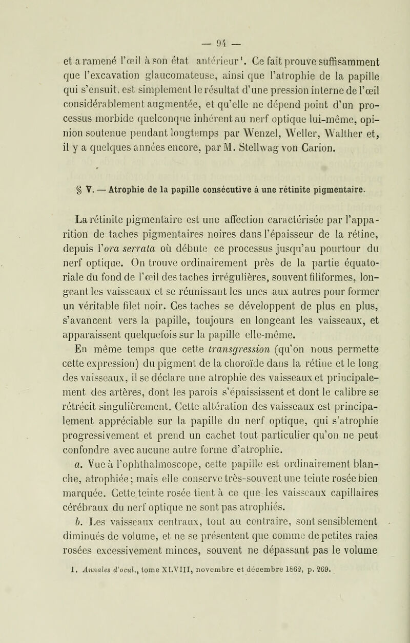 et a ramené l'œil à son état antérieur1. Ce fait prouve suffisamment que l'excavation glaucomateuse, ainsi que l'atrophie de la papille qui s'ensuit, est simplement le résultat d'une pression interne de l'œil considérablement augmentée, et qu'elle ne dépend point d'un pro- cessus morbide quelconque inhérent au nerf optique lui-même, opi- nion soutenue pendant longtemps par Wenzel, Weller, Walther et, il y a quelques années encore, par M. Stellwag von Carion. § V. — Atrophie de la papille consécutive à une rétinite pigmentaire. Larétinite pigmentaire est une affection caractérisée par l'appa- rition de taches pigmentaires noires dans l'épaisseur de la rétine, depuis Yora serrala où débute ce processus jusqu'au pourtour du nerf optique. On trouve ordinairement près de la partie équato- riale du fond de l'œil des taches irrégulières, souvent filiformes, lon- geant les vaisseaux et se réunissant les unes aux autres pour former un véritable filet noir. Ces taches se développent de plus en plus, s'avancent vers la papille, toujours en longeant les vaisseaux, et apparaissent quelquefois sur la papille elle-même. En même temps que cette transgression (qu'on nous permette cette expression) du pigment de la choroïde dans la rétine et le long des vaisseaux, il se déclare une atrophie des vaisseaux et principale- ment des artères, dont les parois s'épaississent et dont le calibre se rétrécit singulièrement. Cette altération des vaisseaux est principa- lement appréciable sur la papille du nerf optique, qui s'atrophie progressivement et prend un cachet tout particulier qu'on ne peut confondre avec aucune autre forme d'atrophie. a. Vue à l'ophthalmoscope, cette papille est ordinairement blan- che, atrophiée; mais elle conserve très-souvent une teinte rosée bien marquée. Cette teinte rosée tient à ce que les vaisseaux capillaires cérébraux du nerf optique ne sont pas atrophiés. b. Les vaisseaux centraux, tout au contraire, sont sensiblement diminués de volume, et ne se présentent que comme de petites raies rosées excessivement minces, souvent ne dépassant pas le volume 1. Annales d'ocul., tome XLVIII, novembre et décembre 1662, p. 269.