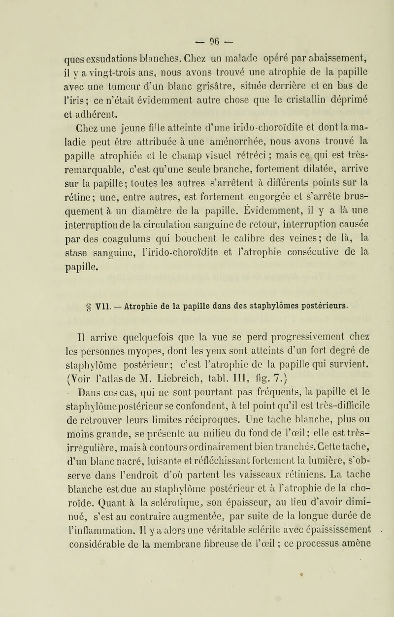 ques exsudations blanches. Chez un malade opéré par abaissement, il y a vingt-trois ans, nous avons trouvé une atrophie de la papille avec une tumeur d'un blanc grisâtre, située derrière et en bas de l'iris ; ce n'était évidemment autre chose que le cristallin déprimé et adhérent. Chez une jeune fille atteinte d'une irido-choroïdite et dont la ma- ladie peut être attribuée à une aménorrhée, nous avons trouvé la papille atrophiée et le champ visuel rétréci ; mais ce qui est très- remarquable, c'est qu'une seule branche, fortement dilatée, arrive sur la papille; toutes les autres s'arrêtent à différents points sur la rétine; une, entre autres, est fortement engorgée et s'arrête brus- quement à un diamètre de la papille. Évidemment, il y a là une interruption de la circulation sanguine de retour, interruption causée par des coagulums qui bouchent le calibre des veines; de là, la stase sanguine, l'irido-choroïdite et l'atrophie consécutive de la papille. § Vil. — Atrophie de la papille dans des staphylômes postérieurs. Il arrive quelquefois que la vue se perd progressivement chez les personnes myopes, dont les yeux sont atteints d'un fort degré de staphylôme postérieur; c'est l'atrophie de la papille qui survient. (Voir l'atlas de M. Liebreich, tabl. 111, fig. 7.) Dans ces cas, qui ne sont pourtant pas fréquents, la papille et le staphylômepostérieur se confondent, à tel point qu'il est très-difficile de retrouver leurs limites réciproques. Une tache blanche, plus ou moins grande, se présente au milieu du fond de l'œil ; elle est très- irrégulière, mais à contours ordinairement bien tranchés. Cette tache, d'un blanc nacré, luisante et réfléchissant fortement la lumière, s'ob- serve dans l'endroit d'où partent les vaisseaux rétiniens. La tache blanche est due au staphylôme postérieur et à l'atrophie de la cho- roïde. Quant à la sclérotique^ son épaisseur, au lieu d'avoir dimi- nué, s'est au contraire augmentée, par suite de la longue durée de l'inflammation. 11 y a alors une véritable sclérite avec épaississement considérable de la membrane fibreuse de l'œil ; ce processus amène