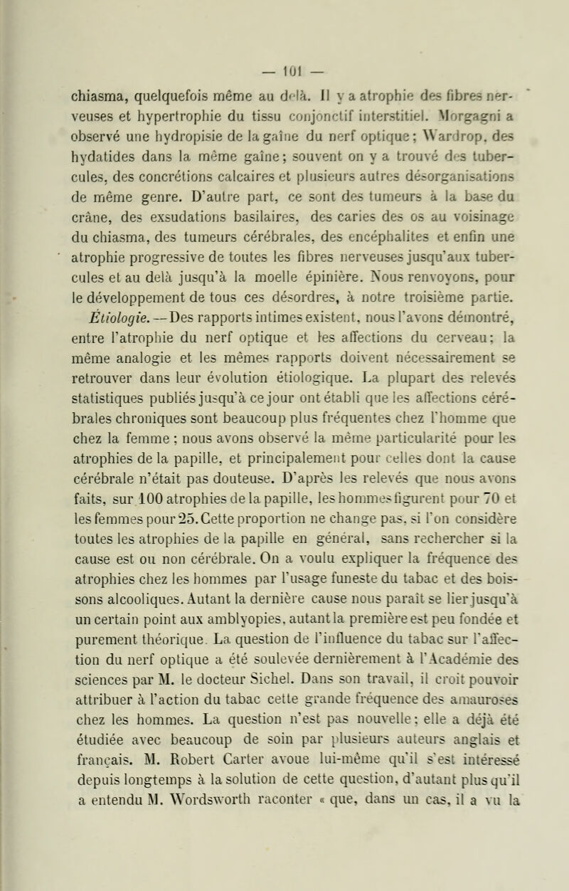 chiasma, quelquefois même au delà, il y a atrophie des fibres ner- veuses et hypertrophie du tissu conjonctif interstitiel. Morgagni a observé une hydropisie de lagaîne du nerf optique; Wardrop, des hydatides dans la même gaîne; souvent on y a trouvé des tuber- cules, des concrétions calcaires et plusieurs autres désorganisations de même genre. D'autre part, ce sont des tumeurs à la base du crâne, des exsudations basilaires. des caries des os au voisinage du chiasma, des tumeurs cérébrales, des encéphalites et enfin une atrophie progressive de toutes les fibres nerveuses jusqu'aux tuber- cules et au delà jusqu'à la moelle épinière. Nous renvoyons, pour le développement de tous ces désordres, à notre troisième partie. Étîologie.—Des rapports intimes existent, nous l'avons démontré, entre l'atrophie du nerf optique et les affections du cerveau; la même analogie et les mêmes rapports doivent nécessairement se retrouver dans leur évolution étiologique. La plupart des relevés statistiques publiés jusqu'à ce jour ont établi que les affections céré- brales chroniques sont beaucoup plus fréquentes chez l'homme que chez la femme ; nous avons observé la même particularité pour les atrophies de la papille, et principalement pour celles dont la cause cérébrale n'était pas douteuse. D'après les relevés que nous avons faits, sur 100 atrophies de la papille, les hommes figurent pour 70 et les femmes pour 25. Cette proportion ne change pas. si Ton considère toutes les atrophies de la papille en général, sans rechercher si la cause est ou non cérébrale. On a voulu expliquer la fréquence des atrophies chez les hommes par l'usage funeste du tabac et des bois- sons alcooliques. Autant la dernière cause nous parait se lier jusqu'à un certain point aux amblyopies. autant la première est peu fondée et purement théorique. La question de l'influence du tabac sur l'affec- tion du nerf optique a été soulevée dernièrement à l'Académie des sciences par M. le docteur Sichel. Dans son travail, il croit pouvoir attribuer à l'action du tabac cette grande fréquence des amauroses chez les hommes. La question n'est pas nouvelle : elle a déjà été étudiée avec beaucoup de soin par plusieurs auteurs anglais et français. M. Robert Carter avoue lui-même qu'il s'est intéressé depuis longtemps à la solution de cette question, d'autant plus qu'il a entendu M. Wordsworth raconter « que, dans un cas, il a vu la