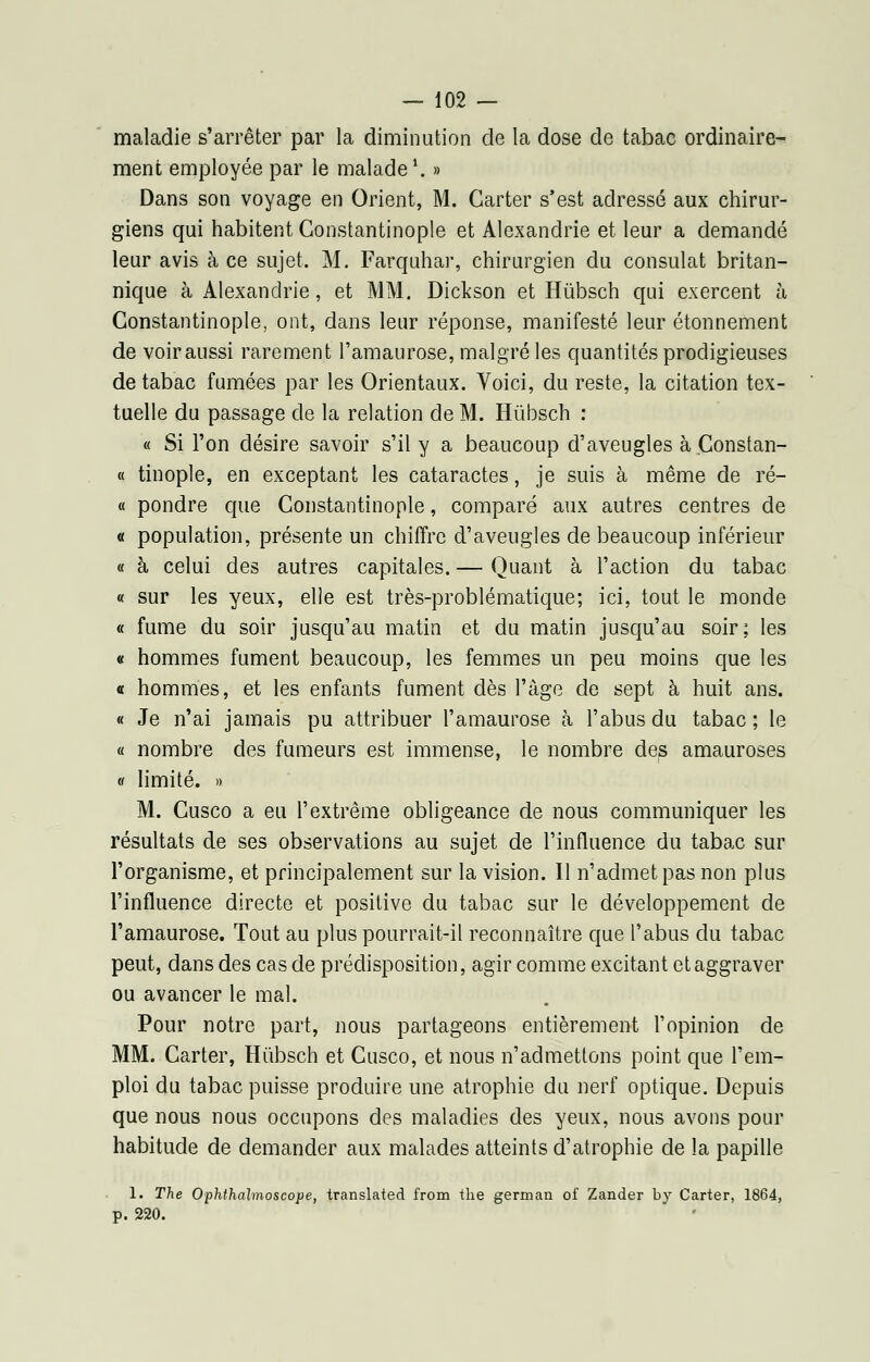 maladie s'arrêter par la diminution de la dose de tabac ordinaire- ment employée par le malade1. » Dans son voyage en Orient, M. Carter s'est adressé aux chirur- giens qui habitent Constantinople et Alexandrie et leur a demandé leur avis à ce sujet. M. Farquhar, chirurgien du consulat britan- nique à Alexandrie, et MM. Dickson et Hùbsch qui exercent à Constantinople, ont, dans leur réponse, manifesté leur étonnement de voiraussi rarement l'amaurose, malgré les quantités prodigieuses de tabac fumées par les Orientaux. Voici, du reste, la citation tex- tuelle du passage de la relation de M. Hùbsch : « Si l'on désire savoir s'il y a beaucoup d'aveugles à Constan- « tinople, en exceptant les cataractes, je suis à même de ré- « pondre que Constantinople, comparé aux autres centres de « population, présente un chiffre d'aveugles de beaucoup inférieur « à celui des autres capitales. — Quant à l'action du tabac « sur les yeux, elle est très-problématique; ici, tout le monde « fume du soir jusqu'au matin et du matin jusqu'au soir; les « hommes fument beaucoup, les femmes un peu moins que les « hommes, et les enfants fument dès l'âge de sept à huit ans. « Je n'ai jamais pu attribuer l'amaurose à l'abus du tabac ; le « nombre des fumeurs est immense, le nombre des amauroses « limité. » M. Cusco a eu l'extrême obligeance de nous communiquer les résultats de ses observations au sujet de l'influence du tabac sur l'organisme, et principalement sur la vision. Il n'admet pas non plus l'influence directe et positive du tabac sur le développement de l'amaurose. Tout au plus pourrait-il reconnaître que l'abus du tabac peut, dans des cas de prédisposition, agir comme excitant et aggraver ou avancer le mal. Pour notre part, nous partageons entièrement l'opinion de MM. Carter, Hùbsch et Cusco, et nous n'admettons point que l'em- ploi du tabac puisse produire une atrophie du nerf optique. Depuis que nous nous occupons des maladies des yeux, nous avons pour habitude de demander aux malades atteints d'atrophie de la papille 1. The Ophthalmoscope, translatée! from the german of Zander by Carter, 1864, p. 220.