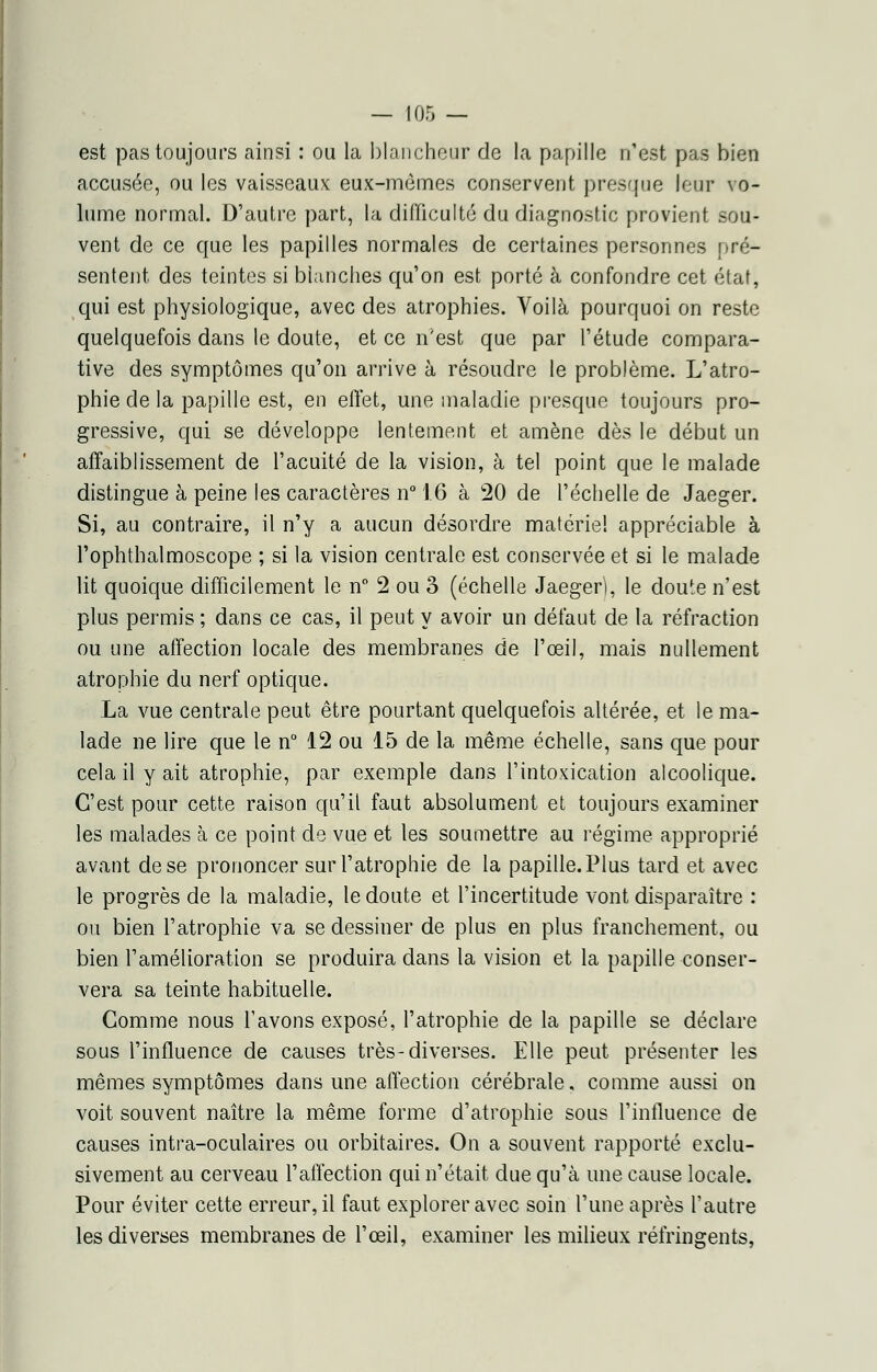 est pas toujours ainsi : ou la blancheur de la papille n'est pas bien accusée, ou les vaisseaux eux-mêmes conservent presque leur vo- lume normal. D'autre part, la difficulté du diagnostic provient sou- vent de ce que les papilles normales de certaines personnes pré- sentent des teintes si blanches qu'on est porté à confondre cet état, qui est physiologique, avec des atrophies. Voilà pourquoi on reste quelquefois dans le doute, et ce n'est que par l'étude compara- tive des symptômes qu'on arrive à résoudre le problème. L'atro- phie de la papille est, en effet, une maladie presque toujours pro- gressive, qui se développe lentement et amène dès le début un affaiblissement de l'acuité de la vision, à tel point que le malade distingue à peine les caractères n° 16 à 20 de l'échelle de Jaeger. Si, au contraire, il n'y a aucun désordre matériel appréciable à l'ophthalmoscope ; si la vision centrale est conservée et si le malade lit quoique difficilement le n° 2 ou 3 (échelle Jaeger), le doute n'est plus permis ; dans ce cas, il peut y avoir un défaut de la réfraction ou une affection locale des membranes de l'oeil, mais nullement atrophie du nerf optique. La vue centrale peut être pourtant quelquefois altérée, et le ma- lade ne lire que le n° 12 ou 15 de la même échelle, sans que pour cela il y ait atrophie, par exemple dans l'intoxication alcoolique. C'est pour cette raison qu'il faut absolument et toujours examiner les malades à ce point de vue et les soumettre au régime approprié avant de se prononcer sur l'atrophie de la papille. Plus tard et avec le progrès de la maladie, le doute et l'incertitude vont disparaître : ou bien l'atrophie va se dessiner de plus en plus franchement, ou bien l'amélioration se produira dans la vision et la papille conser- vera sa teinte habituelle. Gomme nous l'avons exposé, l'atrophie de la papille se déclare sous l'influence de causes très-diverses. Elle peut présenter les mêmes symptômes dans une affection cérébrale, comme aussi on voit souvent naître la même forme d'atrophie sous l'influence de causes intra-oculaires ou orbitaires. On a souvent rapporté exclu- sivement au cerveau l'affection qui n'était due qu'à une cause locale. Pour éviter cette erreur, il faut explorer avec soin l'une après l'autre les diverses membranes de l'œil, examiner les milieux réfringents,