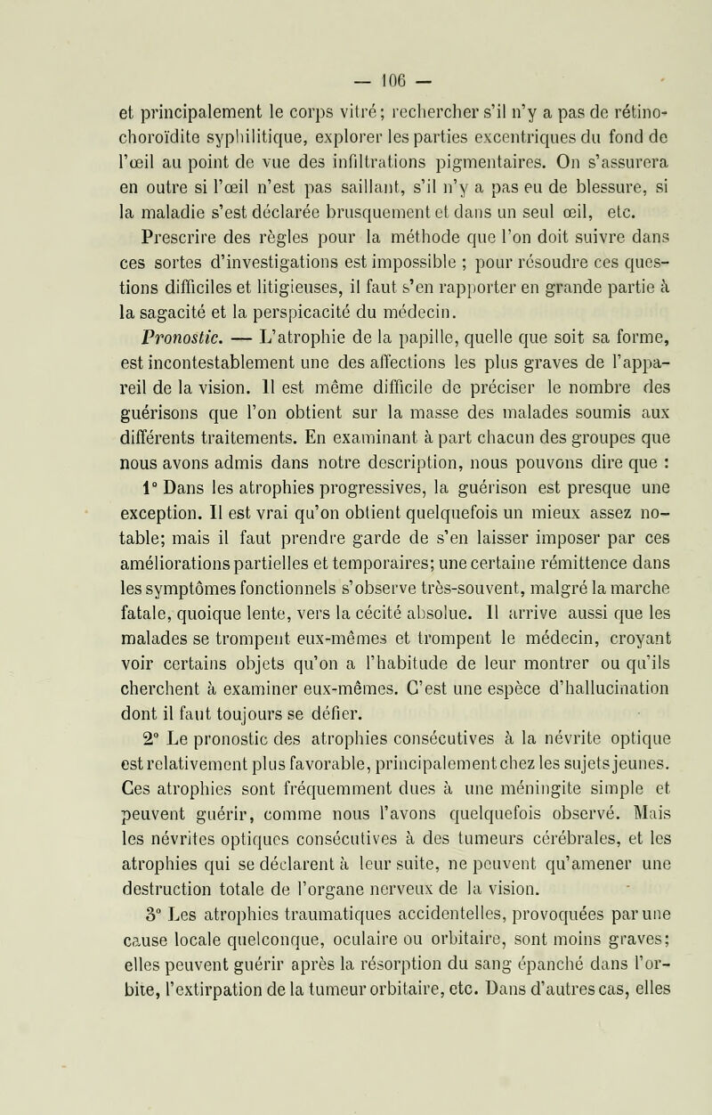 et principalement le corps vitré; rechercher s'il n'y a pas de rétino- choroïdite syphilitique, explorer les parties excentriques du fond de l'œil au point de vue des infiltrations pigmentaires. On s'assurera en outre si l'œil n'est pas saillant, s'il n'y a pas eu de blessure, si la maladie s'est déclarée brusquement et dans un seul œil, etc. Prescrire des règles pour la méthode que l'on doit suivre dans ces sortes d'investigations est impossible ; pour résoudre ces ques- tions difficiles et litigieuses, il faut s'en rapporter en grande partie à la sagacité et la perspicacité du médecin. Pronostic. — L'atrophie de la papille, quelle que soit sa forme, est incontestablement une des affections les plus graves de l'appa- reil de la vision. 11 est même difficile de préciser le nombre des guérisons que l'on obtient sur la masse des malades soumis aux différents traitements. En examinant à part chacun des groupes que nous avons admis dans notre description, nous pouvons dire que : 1° Dans les atrophies progressives, la guérison est presque une exception. Il est vrai qu'on obtient quelquefois un mieux assez no- table; mais il faut prendre garde de s'en laisser imposer par ces améliorations partielles et temporaires; une certaine rémittence dans les symptômes fonctionnels s'observe très-souvent, malgré la marche fatale, quoique lente, vers la cécité absolue. 11 arrive aussi que les malades se trompent eux-mêmes et trompent le médecin, croyant voir certains objets qu'on a l'habitude de leur montrer ou qu'ils cherchent à examiner eux-mêmes. C'est une espèce d'hallucination dont il faut toujours se défier. 2° Le pronostic des atrophies consécutives à la névrite optique est relativement plus favorable, principalementchez les sujets jeunes. Ces atrophies sont fréquemment dues à une méningite simple et peuvent guérir, comme nous l'avons quelquefois observé. Mais les névrites optiques consécutives à des tumeurs cérébrales, et les atrophies qui se déclarent à leur suite, ne peuvent qu'amener une destruction totale de l'organe nerveux de la vision. 3° Les atrophies traumatiques accidentelles, provoquées par une cause locale quelconque, oculaire ou orbitaire, sont moins graves; elles peuvent guérir après la résorption du sang épanché dans l'or- bite, l'extirpation de la tumeur orbitaire, etc. Dans d'autres cas, elles