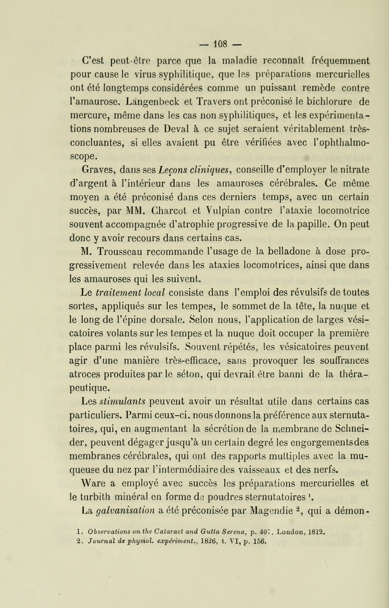 C'est peut-être parce que la maladie reconnaît fréquemment pour cause le virus syphilitique, que 1rs préparations mercurielles ont été longtemps considérées comme un puissant remède contre l'amaurose. Langenbeck et Travers ont préconisé le bichlorure de mercure, même dans les cas non syphilitiques, et les expérimenta- tions nombreuses de Deval à ce sujet seraient véritablement très- concluantes, si elles avaient pu être vérifiées avec l'ophthalmo- scope. Graves, dans ses Leçons cliniques, conseille d'employer le nitrate d'argent à l'intérieur dans les amauroses cérébrales. Ce même moyen a été préconisé dans ces derniers temps, avec un certain succès, par MM. Charcot et Vulpian contre l'ataxie locomotrice souvent accompagnée d'atrophie progressive de la papille. On peut donc y avoir recours dans certains cas. M. Trousseau recommande l'usage de la belladone à dose pro- gressivement relevée dans les ataxies locomotrices, ainsi que dans les amauroses qui les suivent. Le traitement local consiste dans l'emploi des révulsifs de toutes sortes, appliqués sur les tempes, le sommet de la tête, la nuque et le long de l'épine dorsale. Selon nous, l'application de larges vési- catoires volants sur les tempes et la nuque doit occuper la première place parmi les révulsifs. Souvent répétés, les vésicatoires peuvent agir d'une manière très-efficace, sans provoquer les souffrances atroces produites par le séton, qui devrait être banni de la théra- peutique. Les stimulants peuvent avoir un résultat utile dans certains cas particuliers. Parmi ceux-ci, nous donnons la préférence aux sternuta- toires^ qui, en augmentant la sécrétion de la membrane de Schnei- der, peuvent dégager jusqu'à un certain degré les engorgementsdes membranes cérébrales, qui ont des rapports multiples avec la mu- queuse du nez par l'intermédiaire des vaisseaux et des nerfs. Ware a employé avec succès les préparations mercurielles et le turbith minéral en forme de poudres sternutatoires '. La galvanisation a été préconisée par Magendie 2, qui a démon- 1. Observations onthe Cataract and Gutla Serena, p. 407. London, 1812. 2. Journal de physiol. expériment., 1826, t. VI, p. 156.