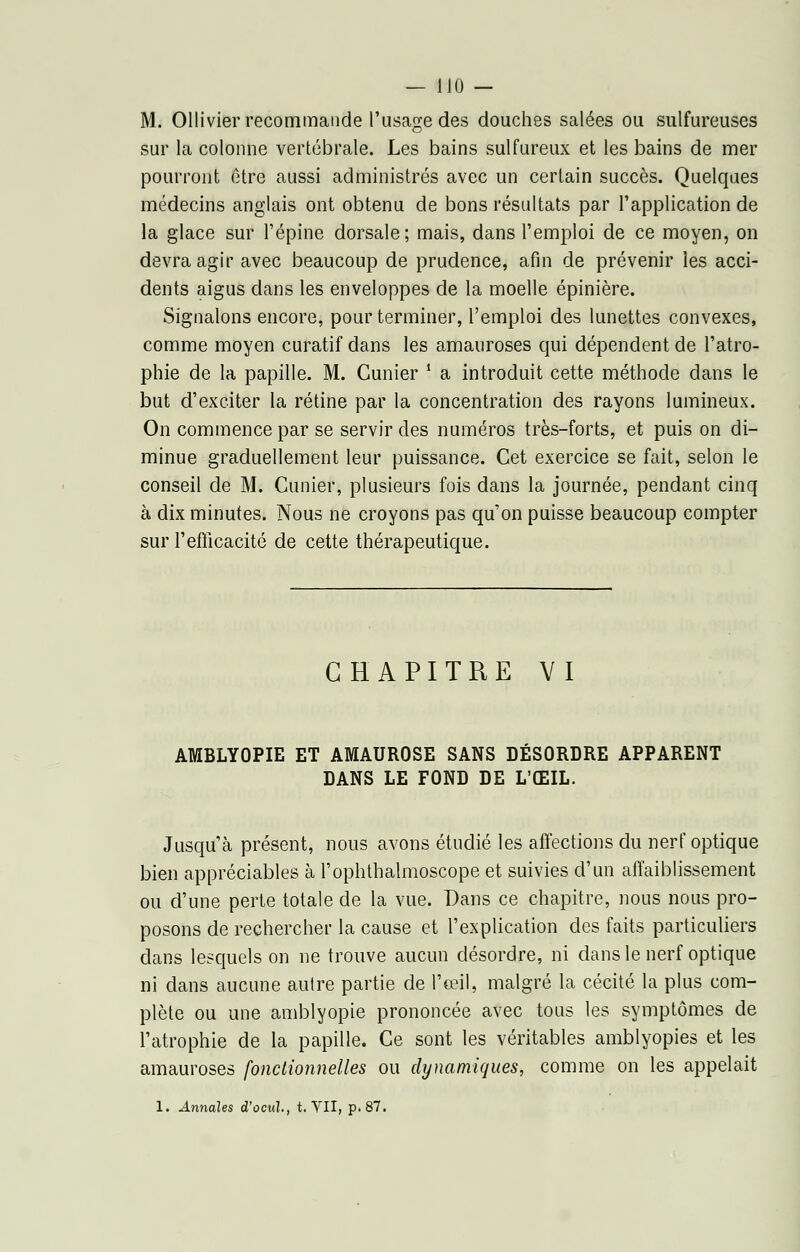 M. Ollivier recommande l'usage des douches salées ou sulfureuses sur la colonne vertébrale. Les bains sulfureux et les bains de mer pourront être aussi administrés avec un certain succès. Quelques médecins anglais ont obtenu de bons résultats par l'application de la glace sur l'épine dorsale; mais, dans l'emploi de ce moyen, on devra agir avec beaucoup de prudence, afin de prévenir les acci- dents aigus dans les enveloppes de la moelle épinière. Signalons encore, pour terminer, l'emploi des lunettes convexes, comme moyen curatif dans les amauroses qui dépendent de l'atro- phie de la papille. M. Cunier • a introduit cette méthode dans le but d'exciter la rétine par la concentration des rayons lumineux. On commence par se servir des numéros très-forts, et puis on di- minue graduellement leur puissance. Cet exercice se fait, selon le conseil de M. Cunier, plusieurs fois dans la journée, pendant cinq à dix minutes. Nous ne croyons pas qu'on puisse beaucoup compter sur l'efficacité de cette thérapeutique. CHAPITRE VI AMBLYOPIE ET AMAUROSE SANS DÉSORDRE APPARENT DANS LE FOND DE L'ŒIL. Jusqu'à présent, nous avons étudié les affections du nerf optique bien appréciables à l'ophthalmoscope et suivies d'un affaiblissement ou d'une perte totale de la vue. Dans ce chapitre, nous nous pro- posons de rechercher la cause et l'explication des faits particuliers dans lesquels on ne trouve aucun désordre, ni dans le nerf optique ni dans aucune autre partie de l'œil, malgré la cécité la plus com- plète ou une amblyopie prononcée avec tous les symptômes de l'atrophie de la papille. Ce sont les véritables amblyopies et les amauroses fonctionnelles ou dynamiques, comme on les appelait 1. Annales d'ocul., t. VII, p. 87.