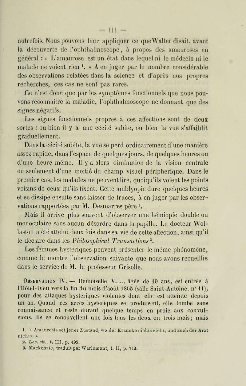 autrefois. Nous pouvons leur appliquer ce queWalter disait, avant la découverte de l'ophthalmoscope, à propos des amauroses en général : « L'amaurose est un état dans lequel ni le médecin ni le malade ne voient rien !. » A en juger par le nombre considérable des observations relatées dans la science et d'après nos propres recherches, ces cas ne sont pas rares. Ce n'est donc que par les symptômes fonctionnels que nous pou- vons reconnaître la maladie, l'ophthalmoscope ne donnant que des signes négatifs. Les signes fonctionnels propres à ces affections sont de deux sortes : ou bien il y a une cécité subite, ou bien la vue s'affaiblit graduellement. Dans la cécité subite, la vue se perd ordinairement d'une manière assez rapide, dans l'espace de quelques jours, de quelques heures ou d'une heure même. Il y a alors diminution de la vision centrale ou seulement d'une moitié du champ visuel périphérique. Dans le premier cas, les malades ne peuvent lire, quoiqu'ils voient les points voisins de ceux qu'ils fixent. Cette amblyopie dure quelques heures et se dissipe ensuite sans laisser de traces, à en juger par les obser- vations rapportées par M. Desmarres père 2. Mais il arrive plus souvent d'observer une hémiopie double ou monoculaire sans aucun désordre dans la papille. Le docteur Wol- laston a été atteint deux fois dans sa vie de cette affection, ainsi qu'il le déclare dans les Philosophical Transactions3. Les femmes hystériques peuvent présenter le même phénomène, comme le montre l'observation suivante que nous avons recueillie dans le service de M. le professeur Grisolle. Observation IV. — Demoiselle V...., âi}ée de i9 ans, est entrée à l'Hôlel-Dieu vers la fin du mois d'août 1865 (salle Saint-Antoine, n° 11), pour des attaques hystériques violentes dont elle est atteinte depuis un an. Quand ces accès hystériques se produisent, elle tombe sans connaissance et reste durant quelque temps en proie aux convul- sions. Ils se renouvellent une fois tous les deux ou trois mois; mais 1. « Amaurosis sei jener Zustand, \vo der Krancke nichts siekt, und auck der Arzt nichts. » 2. hoc. cit., t. III, p. 499. 3. Maekenzie, traduit par Warlomont, t. II, p. 742.