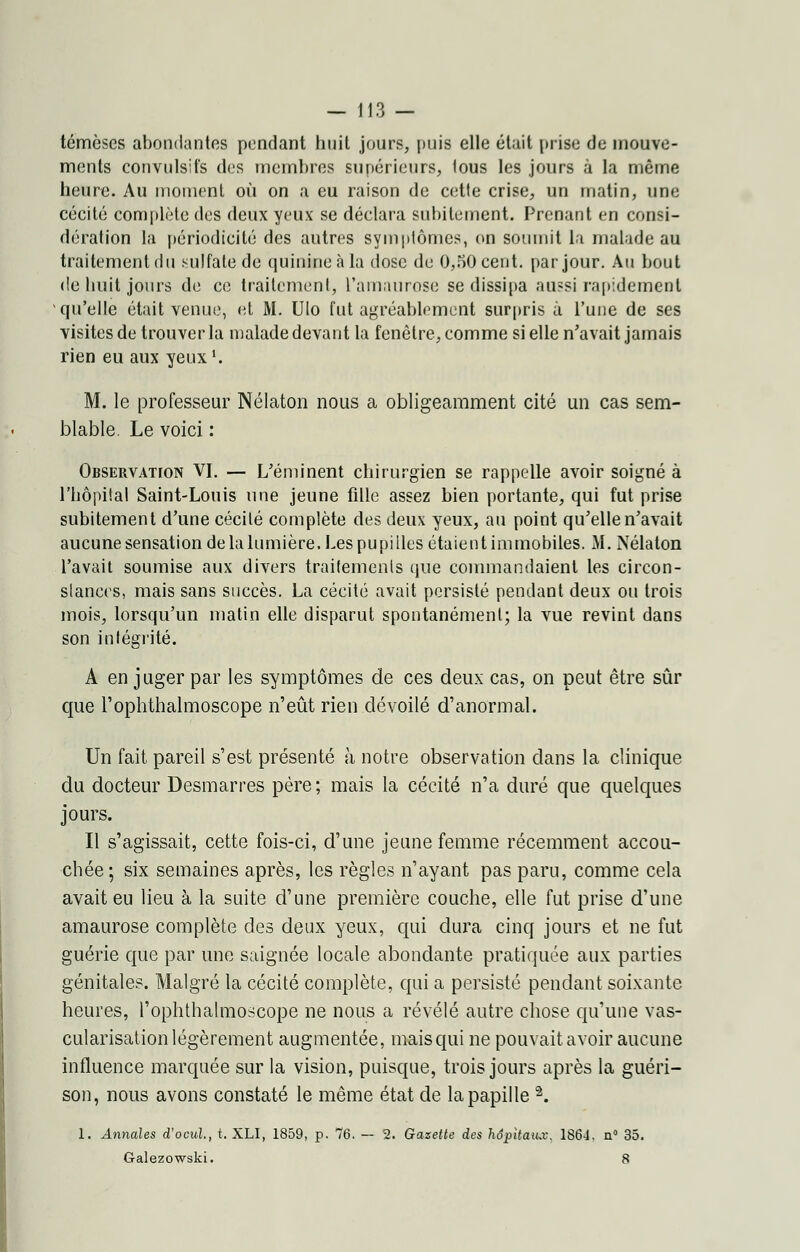 témèses abondantes pendant huit jours, puis elle était prise de mouve- ments convulsifs des membres supérieurs, tous les jours à la même heure. Au moment où on a eu raison de cette crise, un matin, une cécité complète des deux yeux se déclara subitement. Prenant en consi- dération la périodicité des autres symptômes, on soumit la malade au traitement du sulfate de quinine à la dose de 0,50 cent, par jour. Au bout de huit jours de ce traitement, l'amaurose se dissipa aussi rapidement qu'elle était venue, et M. Ulo fut agréablement surpris à l'une de ses visites de trouver la malade devant la fenêtre, comme si elle n'avait jamais rien eu aux yeux1. M. le professeur Nélaton nous a obligeamment cité un cas sem- blable. Le voici : Observation VI. — L'éminent chirurgien se rappelle avoir soigné à l'hôpital Saint-Louis une jeune fille assez bien portante, qui fut prise subitement d'une cécité complète des deux yeux, au point qu'elle n'avait aucune sensation de la lumière. Les pupilles étaient immobiles. M. Nélaton l'avait soumise aux divers traitements que commandaient les circon- stances, mais sans succès. La cécité avait persisté pendant deux ou trois mois, lorsqu'un malin elle disparut spontanément; la vue revint dans son intégrité. A en juger par les symptômes de ces deux cas, on peut être sûr que l'oplithalmoscope n'eût rien dévoilé d'anormal. Un fait pareil s'est présenté à notre observation dans la clinique du docteur Desmarres père ; mais la cécité n'a duré que quelques jours. Il s'agissait, cette fois-ci, d'une jeune femme récemment accou- chée ; six semaines après, les règles n'ayant pas paru, comme cela avait eu lieu à la suite d'une première couche, elle fut prise d'une amaurose complète des deux yeux, qui dura cinq jours et ne fut guérie que par une saignée locale abondante pratiquée aux parties génitales. Malgré la cécité complète, qui a persisté pendant soixante heures, l'oplithalmoscope ne nous a révélé autre chose qu'une vas- cularisation légèrement augmentée, mais qui ne pouvait avoir aucune influence marquée sur la vision, puisque, trois jours après la guéri- son, nous avons constaté le même état de la papille 2. 1. Annales d'ocul, t. XLI, 1859, p. 76. — 2. Gazette des hôpitaux. 186-1. n° 35. Galezowski. 8