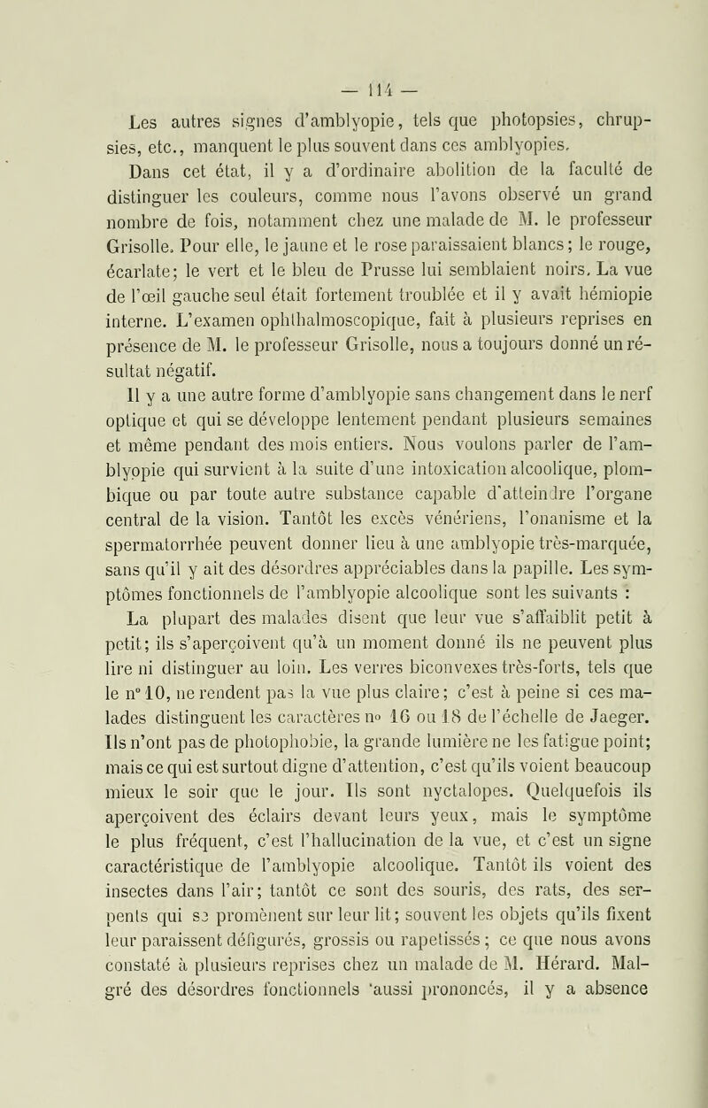 Les autres signes d'amblyopie, tels que photopsies, chrup- sies, etc., manquent le plus souvent dans ces amblyopies. Dans cet état, il y a d'ordinaire abolition de la faculté de distinguer les couleurs, comme nous l'avons observé un grand nombre de fois, notamment chez une malade de M. le professeur Grisolle, Pour elle, le jaune et le rose paraissaient blancs ; le rouge, écarlate; le vert et le bleu de Prusse lui semblaient noirs, La vue de l'œil gauche seul était fortement troublée et il y avait hérniopie interne. L'examen ophtbalmoscopique, fait à plusieurs reprises en présence de M. le professeur Grisolle, nous a toujours donné un ré- sultat négatif. 11 y a une autre forme d'amblyopie sans changement dans le nerf optique et qui se développe lentement pendant plusieurs semaines et même pendant des mois entiers. Nous voulons parler de l'am- blyppie qui survient à la suite d'une intoxication alcoolique, plom- bique ou par toute autre substance capable d'atteindre l'organe central de la vision. Tantôt les excès vénériens, l'onanisme et la spermatorrhée peuvent donner lieu à une amblyopie très-marquée, sans qu'il y ait des désordres appréciables clans la papille. Les sym- ptômes fonctionnels de l'amblyopie alcoolique sont les suivants : La plupart des malades disent que leur vue s'affaiblit petit à petit; ils s'aperçoivent qu'à un moment donné ils ne peuvent plus lire ni distinguer au loin. Les verres biconvexes très-forts, tels que le n° 10, ne rendent pas la vue plus claire ; c'est à peine si ces ma- lades distinguent les caractères no 16 ou 18 de l'échelle de Jaeger. Ils n'ont pas de photophobie, la grande lumière ne les fatigue point; mais ce qui est surtout digne d'attention, c'est qu'ils voient beaucoup mieux le soir que le jour. Ils sont nyctalopes. Quelquefois ils aperçoivent des éclairs devant leurs yeux, mais le symptôme le plus fréquent, c'est l'hallucination de la vue, et c'est un signe caractéristique de l'amblyopie alcoolique. Tantôt ils voient des insectes dans l'air; tantôt ce sont des souris, des rats, des ser- pents qui S3 promènent sur leur lit; souvent les objets qu'ils fixent leur paraissent défigurés, grossis ou rapetisses ; ce que nous avons constaté à plusieurs reprises chez un malade de M. Hérard. Mal- gré des désordres fonctionnels 'aussi prononcés, il y a absence