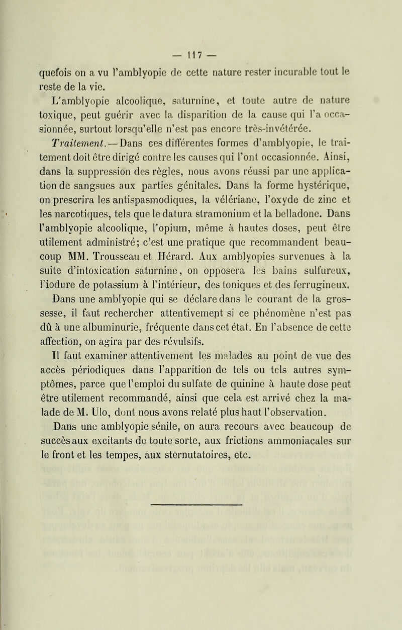 quefois on a vu l'amblyopie de cette nature rester incurable tout le reste de la vie. L'amblyopie alcoolique, saturnine, et toute autre de nature toxique, peut guérir avec la disparition de la cause qui l'a occa- sionnée, surtout lorsqu'elle n'est pas encore très-invétérée. Traitement. — Dans ces dilîérentes formes d'amblyopie, le trai- tement doit être dirigé contre les causes qui l'ont occasionnée. Ainsi, dans la suppression des règles, nous avons réussi par une applica- tion de sangsues aux parties génitales. Dans la forme hystérique, on prescrira les antispasmodiques, la vélériane, l'oxyde de zinc et les narcotiques, tels que le datura stramonium et la belladone. Dans l'amblyopie alcoolique, l'opium, même à hautes doses, peut être utilement administré; c'est une pratique que recommandent beau- coup MM. Trousseau et Hérard. Aux amblyopies survenues à la suite d'intoxication saturnine, on opposera les bains sulfureux, l'iodure de potassium à l'intérieur, des toniques et des ferrugineux. Dans une amblyopie qui se déclare dans le courant de la gros- sesse, il faut rechercher attentivement si ce phénomène n'est pas dû à une albuminurie, fréquente dans cet état. En l'absence de cette affection, on agira par des révulsifs. Il faut examiner attentivement les malades au point de vue des accès périodiques dans l'apparition de tels ou tels autres sym- ptômes, parce que l'emploi du sulfate de quinine à haute dose peut être utilement recommandé, ainsi que cela est arrivé chez la ma- lade de M. Ulo, dont nous avons relaté plus haut l'observation. Dans une amblyopie sénile, on aura recours avec beaucoup de succès aux excitants de toute sorte, aux frictions ammoniacales sur le front et les tempes, aux sternutatoires, etc.