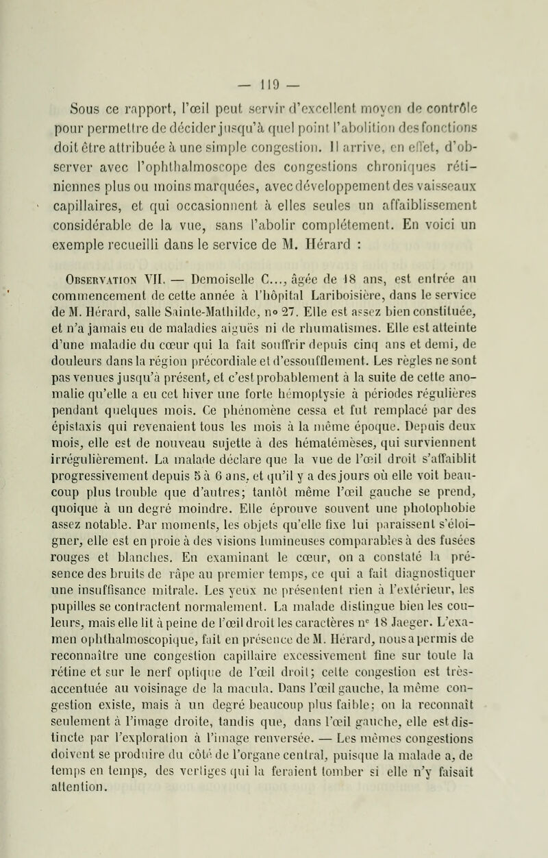 — 110 — Sous ce rapport, l'œil peut servir d'excellent moyen de contrôle pour permettre de décider jusqu'à quel point l'abolition dea fonctions doit être attribuée à une simple congestion. Il arrive, en effet, d'ob- server avec l'ophtlialmoscopc des congestions chroniques réti- niennes plus ou inoins marquées, avec développement des vaisseaux capillaires, et qui occasionnent à elles seules un affaiblissement considérable de la vue, sans l'abolir complètement. En voici un exemple recueilli dans le service de M. Hérard : Observation VII. — Demoiselle C..., âgée de 18 ans, est entrée au commencement de cette année h l'hôpital Lariboisière, dans le service de M. Hérard, salle Sainte-Mathilde, no 27. Elle est assez bien constituée, et n'a jamais eu de maladies aiguës ni de rhumatismes. Elle est atteinte d'une maladie du cœur qui la fait souffrir depuis cinq ans et demi, de douleurs dans la région précordiale et d'essoufflement. Les règles ne sont pas venues jusqu'à présent, et c'est probablement à la suite de cette ano- malie qu'elle a eu cet hiver une forte hémoptysie à périodes régulières pendant quelques mois. Ce phénomène cessa et fut remplacé par des épistaxis qui revenaient tous les mois à la même époque. Depuis deux mois, elle est de nouveau sujette à des hémalémèses, qui surviennent irrégulièrement. La malade déclare que la vue de l'œil droit s'affaiblit progressivement depuis 5 à 6 ans, et qu'il y a des jours où elle voit beau- coup plus trouble que d'autres; tantôt même l'œil gauche se prend, quoique à un degré moindre. Elle éprouve souvent une photophobie assez notable. Par moments, les objets qu'elle fixe lui paraissent s'éloi- gner, elle est en proie à des visions lumineuses comparables à des fusées rouges et blanches. En examinant le cœur, on a constaté la pré- sence des bruits de râpe au premier temps, ce qui a fait diagnostiquer une insuffisance mitrale. Les yeux ne présentent rien à l'extérieur, les pupilles se contractent normalement. La malade distingue bien les cou- leurs, mais elle lit à peine de l'œil droit les caractères ne 18 Jaeger. L'exa- men opbthalmoscopique, fait en présence de M. Hérard, nousapermis de reconnaître une congestion capillaire excessivement fine sur toute la rétine et sur le nerf optique de l'œil droit; celte congestion est très- accentuée au voisinage de la macula. Dans l'œil gauche, la môme cou- gestion existe, mais à un degré beaucoup plus faible; on la reconnaît seulement à l'image droite, tandis que, dans l'œil gauche, elle est dis- tincte par l'exploration à l'image renversée. — Les mêmes congestions doivent se produire du côté de l'organe central, puisque la malade a, de temps en temps, des vertiges qui la feraient tomber si elle n'y faisait attention.