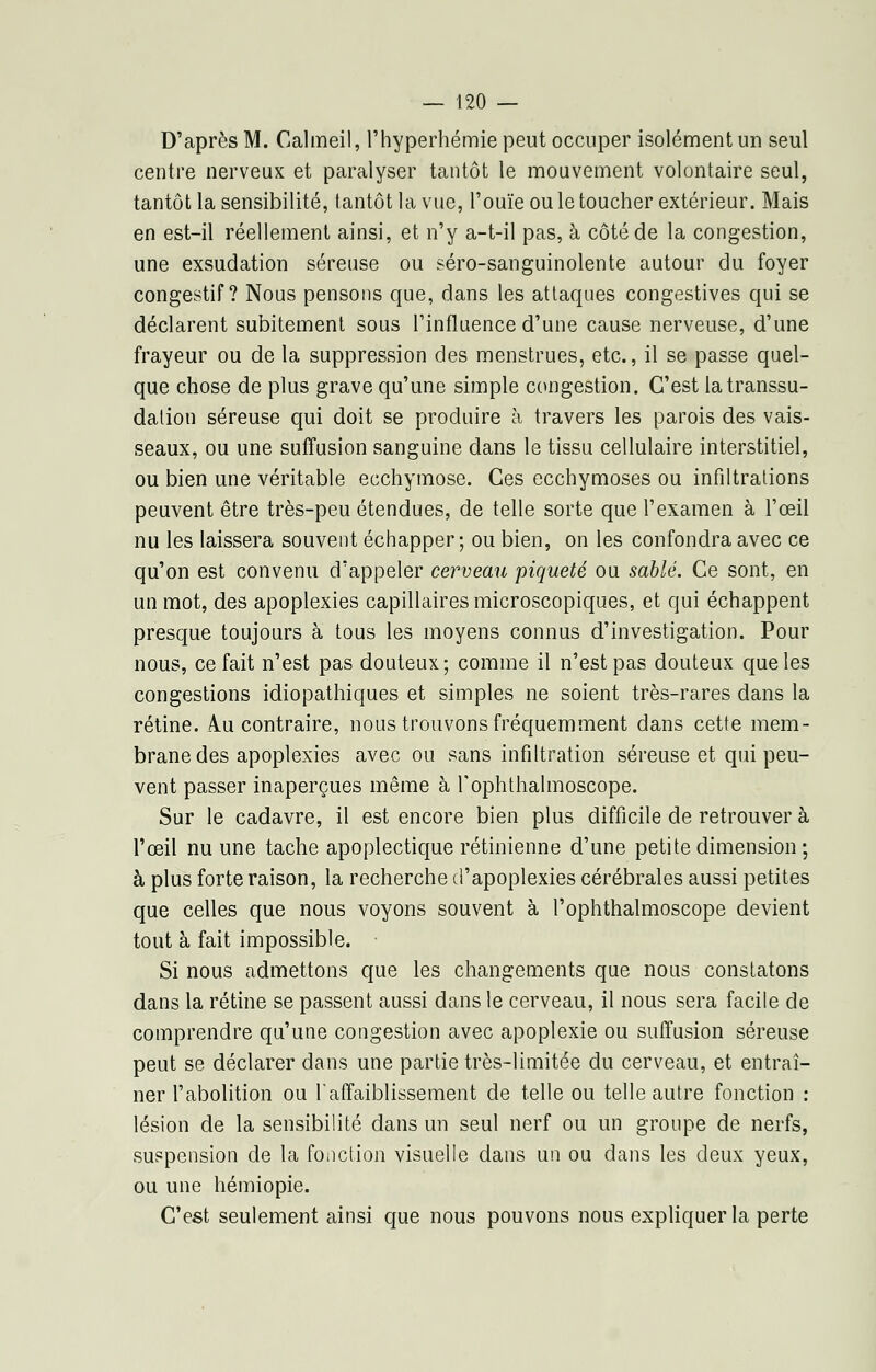 D'après M. Calmeil, l'hyperhémie peut occuper isolément un seul centre nerveux et paralyser tantôt le mouvement volontaire seul, tantôt la sensibilité, tantôt la vue, l'ouïe ou le toucher extérieur. Mais en est-il réellement ainsi, et n'y a-t-il pas, à côté de la congestion, une exsudation séreuse ou séro-sanguinolente autour du foyer congestif ? Nous pensons que, dans les attaques congestives qui se déclarent subitement sous l'influence d'une cause nerveuse, d'une frayeur ou de la suppression des menstrues, etc., il se passe quel- que chose de plus grave qu'une simple congestion. C'est latranssu- dalion séreuse qui doit se produire à travers les parois des vais- seaux, ou une suffusion sanguine dans le tissu cellulaire interstitiel, ou bien une véritable ecchymose. Ces ecchymoses ou infiltrations peuvent être très-peu étendues, de telle sorte que l'examen à l'œil nu les laissera souvent échapper; ou bien, on les confondra avec ce qu'on est convenu d'appeler cerveau piqueté ou sablé. Ce sont, en un mot, des apoplexies capillaires microscopiques, et qui échappent presque toujours à tous les moyens connus d'investigation. Pour nous, ce fait n'est pas douteux; comme il n'est pas douteux que les congestions idiopathiques et simples ne soient très-rares dans la rétine. Au contraire, nous trouvons fréquemment dans cette mem- brane des apoplexies avec ou sans infiltration séreuse et qui peu- vent passer inaperçues même à Tophtlialmoscope. Sur le cadavre, il est encore bien plus difficile de retrouver à l'œil nu une tache apoplectique rétinienne d'une petite dimension; à plus forte raison, la recherche d'apoplexies cérébrales aussi petites que celles que nous voyons souvent à l'ophthalmoscope devient tout à fait impossible. Si nous admettons que les changements que nous constatons dans la rétine se passent aussi dans le cerveau, il nous sera facile de comprendre qu'une congestion avec apoplexie ou suffusion séreuse peut se déclarer dans une partie très-limitée du cerveau, et entraî- ner l'abolition ou l'affaiblissement de telle ou telle autre fonction : lésion de la sensibilité dans un seul nerf ou un groupe de nerfs, suspension de la fonction visuelle dans un ou dans les deux yeux, ou une hémiopie. C'est seulement ainsi que nous pouvons nous expliquer la perte