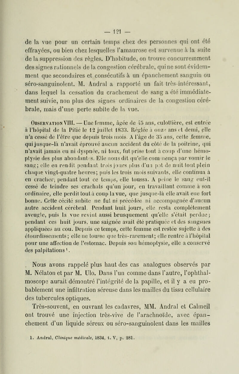 de la vue pour un certain temps chez des personnes qui ont été effrayées, ou bien chez lesquelles l'amaurose est survenue à la suite de la suppression des règles. D'habitude, on trouve concurremment des signes rationnels de la congestion cérébrale, qui ne sont évidem- ment que secondaires et consécutifs à un épanchement sanguin ou séro-sanguinolent. M. Andral a rapporté un fait très-intéressant, dans lequel la cessation du crachement de sang a été immédiate- ment suivie, non plus des signes ordinaires de la congestion céré- brale, mais d'une perte subite de la vue. Observation VIII. — Une femme, âgée de 45 ans, culotlière, est entrée à l'hôpital de la Pitié le 12 juillet 1833. Réglée à onz-î ans et demi, plie n'a cessé de l'être que depuis trois mois. A l'âge de 35 ans, cette femme, qui jusque-là n'avait éprouvé aucun accident du côté de la poitrine, qui n'avait jamais eu ni dyspnée, ni toux, fut prise tout à coup (Tune hémo- ptysie des plus abondantes. Elle nous dit qu'elle commença par vomir le sang; elle en rendit pendant trois jours plus d'un pot de nuit tout plein chaque vingt-quatre heures; puis les trois mois suivants, elle continua à en cracher; pendant tout ce temps, elle toussa. A peine le sang eut-il cessé de teindre ses crachats qu'un jour, en travaillant comme à son ordinaire, elle perdit tout à coup la vue, que jusque-là elle avait eue fort bonne. Cette cécité subite ne fut ni précédée ni accompagnée d'aucun autre accident cérébral. Pendant huit jours, elle resta complètement aveugle, puis la vue revint aussi brusquement qu'elle s'était perdue; pendant ces huit jours, une saignée avait été pratiquée et des sangsues appliquées au cou. Depuis ce temps, cette femme est restée sujette à des étourdissements; elle ne tousse que très-rarement; elle rentre à l'hôpital pour une affection de l'estomac. Depuis son hémoptysie, elle a conservé des palpitations1. Nous avons rappelé plus haut des cas analogues observés par M. Nélatonetpar M. Ulo. Dans l'un comme dans l'autre, l'ophthal- moscope aurait démontré l'intégrité de la papille, et il y a eu pro- bablement une infiltration séreuse dans les mailles du tissu cellulaire des tubercules optiques. Très-souvent, en ouvrant les cadavres, MM. Andral et Calmeil ont trouvé une injection très-vive de l'arachnoïde, avec épan- chement d'un liquide séreux ou séro-sanguinolent dans les mailles 1. Andral, Clinique médicale, 1834, t. V, p. 281.