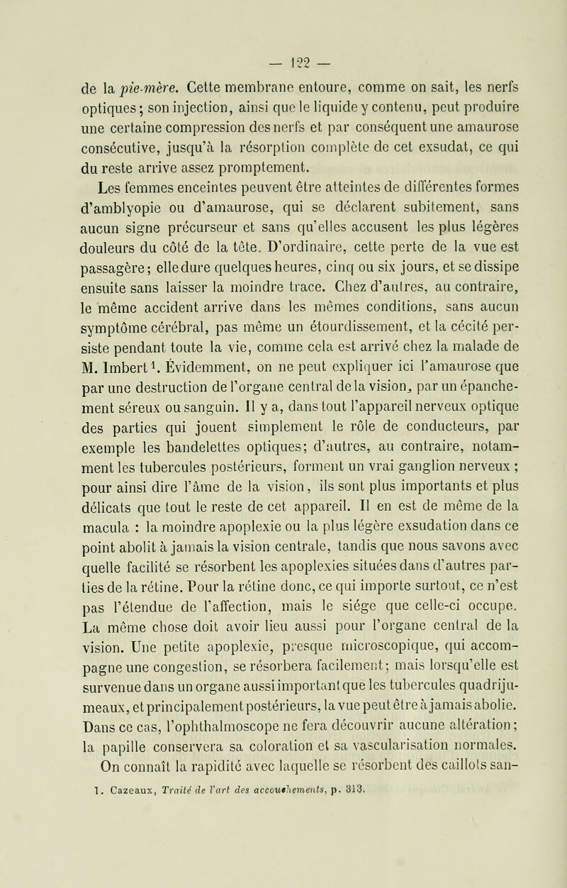 199 de la pie-mère. Cette membrane entoure, comme on sait, les nerfs optiques ; son injection, ainsi que le liquide y contenu, peut produire une certaine compression des nerfs et par conséquent une amaurose consécutive, jusqu'à la résorption complète de cet exsudât, ce qui du reste arrive assez promptement. Les femmes enceintes peuvent être atteintes de différentes formes d'amblyopie ou d'amaurose, qui se déclarent subitement, sans aucun signe précurseur et sans qu'elles accusent les plus légères douleurs du côté de la tête. D'ordinaire, cette perte de la vue est passagère; elledure quelques heures, cinq ou six jours, et se dissipe ensuite sans laisser la moindre trace. Chez d'autres, au contraire, le même accident arrive dans les mêmes conditions, sans aucun symptôme cérébral, pas même un étourdissement, et la cécité per- siste pendant toute la vie, comme cela est arrivé chez la malade de M. lmbert1. Évidemment, on ne peut expliquer ici l'amaurose que par une destruction de l'organe central delà vision^ par un épanche- ment séreux ou sanguin. Il y a, dans tout l'appareil nerveux optique des parties qui jouent simplement le rôle de conducteurs, par exemple les bandelettes optiques; d'autres, au contraire, notam- ment les tubercules postérieurs, forment un vrai ganglion nerveux ; pour ainsi dire l'âme de la vision, ils sont plus importants et plus délicats que tout le reste de cet appareil. Il en est de même de la macula : la moindre apoplexie ou la plus légère exsudation dans ce point abolit à jamais la vision centrale, tandis que nous savons avec quelle facilité se résorbent les apoplexies situées dans d'autres par- ties de la rétine. Pour la rétine donc, ce qui importe surtout, ce n'est pas l'étendue de l'affection, mais le siège que celle-ci occupe. La même chose doit avoir lieu aussi pour l'organe central de la vision. Une petite apoplexie, presque microscopique, qui accom- pagne une congestion, se résorbera facilement; mais lorsqu'elle est survenue dans un organe aussi important que les tubercules quadriju- meaux, et principalement postérieurs, la vue peut être à jamais abolie. Dans ce cas, l'ophthalmoscope ne fera découvrir aucune altération ; la papille conservera sa coloration et sa vascularisation normales. On connaît la rapidité avec laquelle se résorbent des caillots san- 1. Cazeaux, Traité de Tart des accouchements, p. 313.