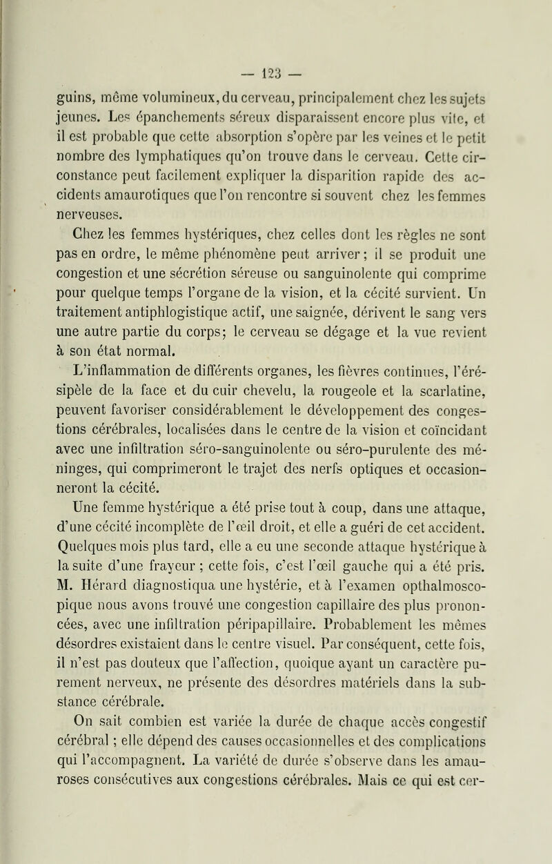 guins, môme volumineux, du cerveau, principalement chez les sujets jeunes. Les épanchements séreux disparaissent encore plus vile, et il est probable que cette absorption s'opère par les veines et le petit nombre des lymphatiques qu'on trouve dans le cerveau. Cette cir- constance peut facilement expliquer la disparition rapide des ac- cidents amaurotiques que l'on rencontre si souvent chez les femmes nerveuses. Chez les femmes hystériques, chez celles dont les règles ne sont pas en ordre, le même phénomène peut arriver; il se produit une congestion et une sécrétion séreuse ou sanguinolente qui comprime pour quelque temps l'organe de la vision, et la cécité survient. Un traitement antiphlogistique actif, une saignée, dérivent le sang vers une autre partie du corps; le cerveau se dégage et la vue revient à son état normal. L'inflammation de différents organes, les fièvres continues, l'éré- sipèle de la face et du cuir chevelu, la rougeole et la scarlatine, peuvent favoriser considérablement le développement des conges- tions cérébrales, localisées dans le centre de la vision et coïncidant avec une infiltration séro-sanguinolente ou séro-purulente des mé- ninges, qui comprimeront le trajet des nerfs optiques et occasion- neront la cécité. Une femme hystérique a été prise tout à coup, dans une attaque, d'une cécité incomplète de l'œil droit, et elle a guéri de cet accident. Quelques mois plus tard, elle a eu une seconde attaque hystérique à la suite d'une frayeur ; cette fois, c'est l'œil gauche qui a été pris. M. Hérard diagnostiqua une hystérie, et à l'examen opthalmosco- pique nous avons trouvé une congestion capillaire des plus pronon- cées, avec une infiltration péripapillaire. Probablement les mêmes désordres existaient dans le centre visuel. Par conséquent, cette fois, il n'est pas douteux que l'affection, quoique ayant un caractère pu- rement nerveux, ne présente des désordres matériels dans la sub- stance cérébrale. On sait combien est variée la durée de chaque accès congestif cérébral ; elle dépend des causes occasionnelles et des complications qui l'accompagnent. La variété de durée s'observe dans les amau- roses consécutives aux congestions cérébrales. Mais ce qui est cer-