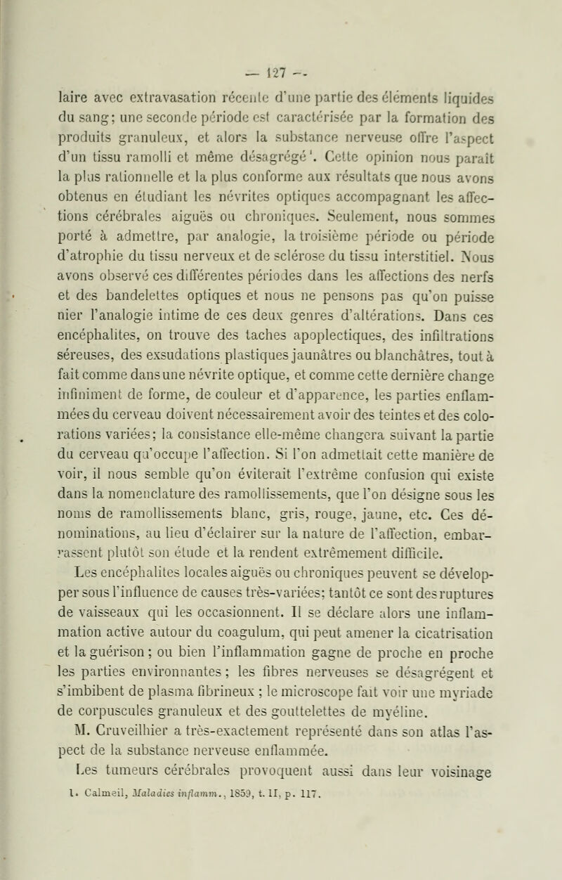 laire avec cxtravasation récente d'une partie des éléments liquides du sang; une seconde période est caractérisée par la formation des produits granuleux, et alors la substance nerveuse offre l'aspect d'un tissu ramolli et même désagrégé'. Cette opinion nous paraît la plus rationnelle et la plus conforme aux résultats que nous avons obtenus en étudiant les névrites optiques accompagnant les affec- tions cérébrales aiguës ou chroniques. Seulement, nous sommes porté à admettre, par analogie, la troisième période ou période d'atrophie du tissu nerveux et de sclérose du tissu interstitiel. Nous avons observé ces différentes périodes dans les affections des nerfs et des bandelettes optiques et nous ne pensons pas qu'on puisse nier l'analogie intime de ces deux genres d'altérations. Dans ces encéphalites, on trouve des taches apoplectiques, des infiltrations séreuses, des exsudations plastiques jaunâtres ou blanchâtres, tout à fait comme dans une névrite optique, et comme cette dernière change infiniment de forme, de couleur et d'apparence, les parties enflam- mées du cerveau doivent nécessairement avoir des teintes et des colo- rations variées; la consistance elle-même changera suivant la partie du cerveau qu'occupe l'affection. Si l'on admettait cette manière de voir, il nous semble qu'on éviterait l'extrême confusion qui existe dans la nomenclature des ramollissements, que l'on désigne sous les noms de ramollissements blanc, gris, rouge, jaune, etc. Ces dé- nominations, au lieu d'éclairer sur la nature de l'affection, embar- rassent plutôt son étude et la rendent extrêmement difficile. Les encéphalites locales aiguës ou chroniques peuvent se dévelop- per sous l'influence de causes très-variées; tantôt ce sont des ruptures de vaisseaux qui les occasionnent. Il se déclare alors une inflam- mation active autour du coagulum, qui peut amener la cicatrisation et la guérison ; ou bien l'inflammation gagne de proche en proche les parties environnantes; les fibres nerveuses se désagrègent et s'imbibent de plasma fibrineux ; le microscope fait voir une myriade de corpuscules granuleux et des gouttelettes de myéline. M. Cruveilhier a très-exactement représenté dans son atlas l'as- pect de la substance nerveuse enflammée. Les tumeurs cérébrales provoquent aussi dans leur voisinage l. Calmeil, Maladies inflcimm., 1859, t. H. p. 117.