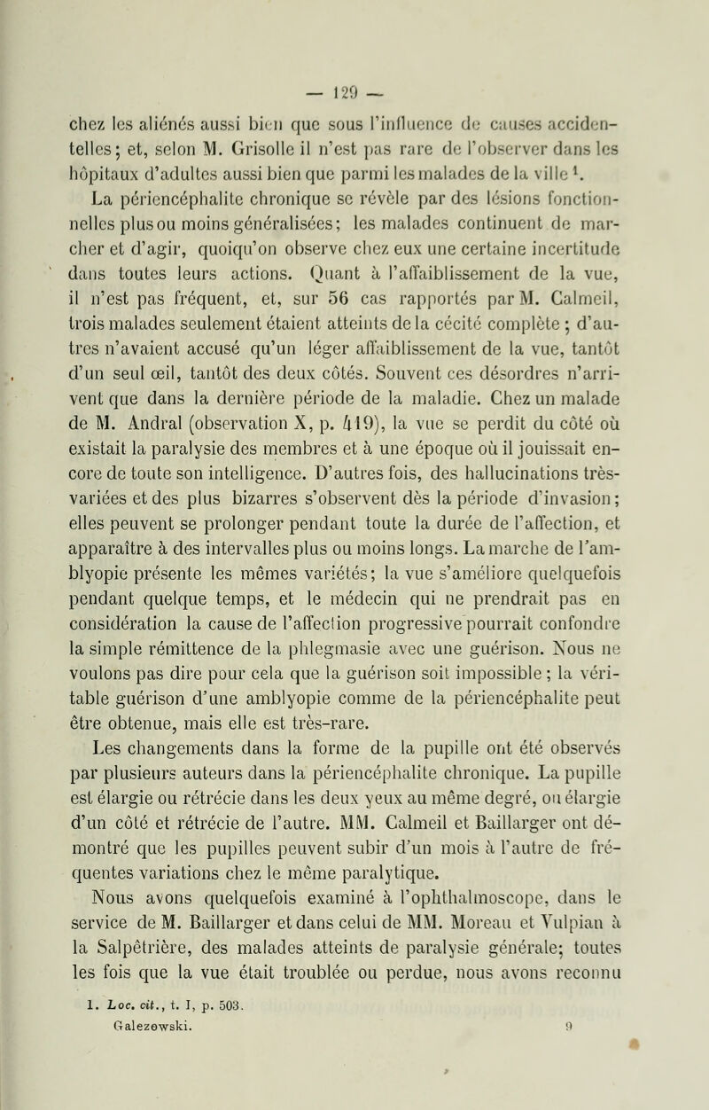 — 120 — chez les aliénés aussi bien que sous l'influence de causes acciden- telles; et, selon M. Grisolle il n'est pas rare de l'observer dans les hôpitaux d'adultes aussi bien que parmi les malades de la villel. La péi'icncéphalite chronique se révèle par des lésions fonction- nelles plus ou moins généralisées; les malades continuent de mar- cher et d'agir, quoiqu'on observe chez eux une certaine incertitude dans toutes leurs actions. Quant à l'affaiblissement de la vue, il n'est pas fréquent, et, sur 56 cas rapportés par M. Galmeil, trois malades seulement étaient atteints de la cécité complète ; d'au- tres n'avaient accusé qu'un léger affaiblissement de la vue, tantôt d'un seul œil, tantôt des deux côtés. Souvent ces désordres n'arri- vent que dans la dernière période de la maladie. Chez un malade de M. Andral (observation X, p. 419), la vue se perdit du côté où existait la paralysie des membres et à une époque où il jouissait en- core de toute son intelligence. D'autres fois, des hallucinations très- variées et des plus bizarres s'observent dès la période d'invasion ; elles peuvent se prolonger pendant toute la durée de l'affection, et apparaître à des intervalles plus ou moins longs. La marche de l'am- blyopie présente les mêmes variétés; la vue s'améliore quelquefois pendant quelque temps, et le médecin qui ne prendrait pas en considération la cause de l'affection progressive pourrait confondre la simple rémittence de la phlegmasie avec une guérison. Nous ne voulons pas dire pour cela que la guérison soit impossible ; la véri- table guérison d'une amblyopie comme de la périencéphalite peut être obtenue, mais elle est très-rare. Les changements dans la forme de la pupille ont été observés par plusieurs auteurs dans la périencéphalite chronique. La pupille est élargie ou rétrécie dans les deux yeux au même degré, ou élargie d'un côté et rétrécie de l'autre. MM. Galmeil et Baillarger ont dé- montré que les pupilles peuvent subir d'un mois à l'autre de fré- quentes variations chez le même paralytique. Nous avons quelquefois examiné à l'ophthalmoscope, dans le service de M. Baillarger et dans celui de MM. Moreau et Vulpian à la Salpêtrière, des malades atteints de paralysie générale; toutes les fois que la vue était troublée ou perdue, nous avons reconnu 1. Loc. cit., t. I, p. 503. Galezowski. 0