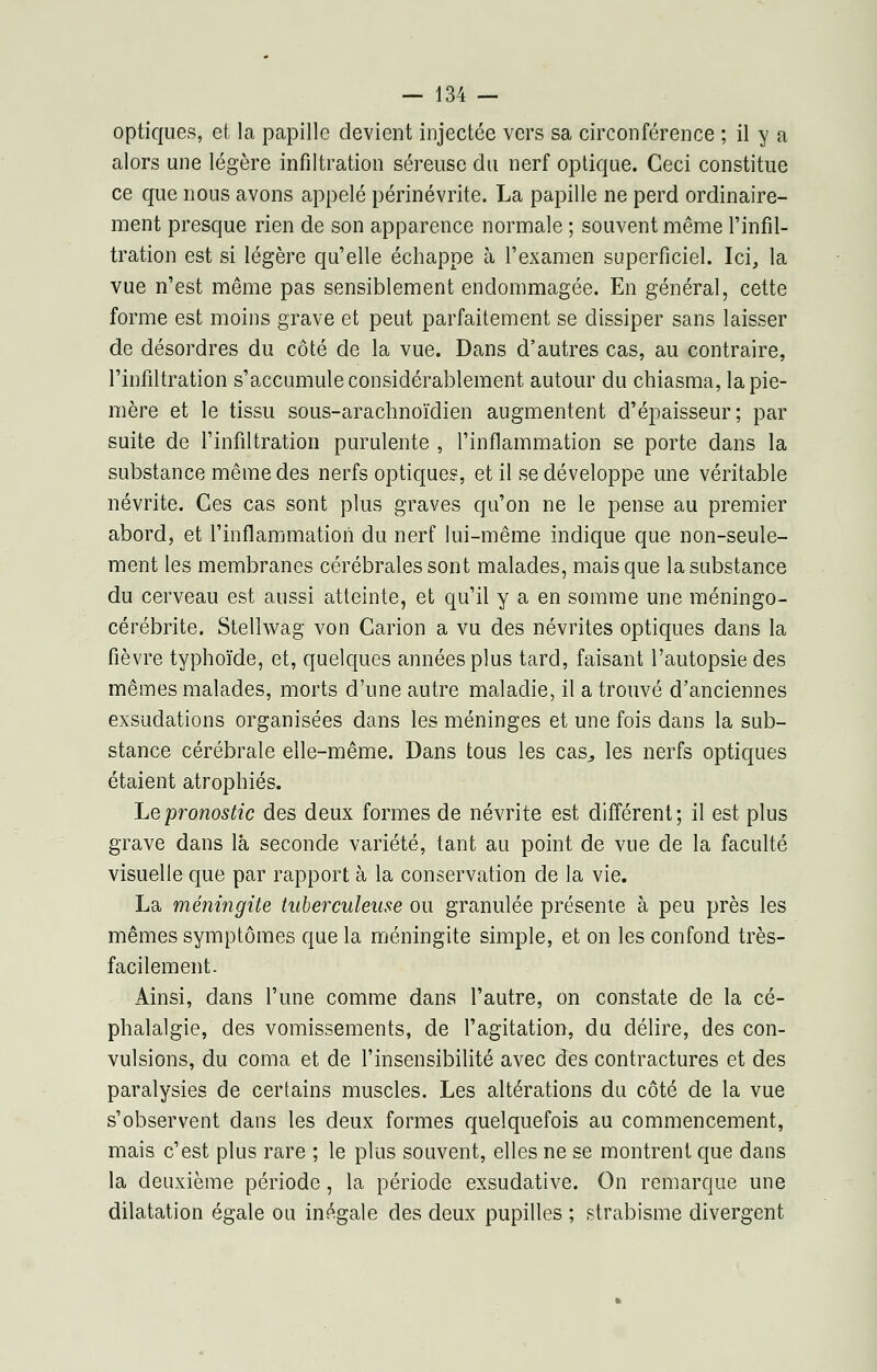 optiques, et la papille devient injectée vers sa circonférence ; il y a alors une légère infiltration séreuse du nerf optique. Ceci constitue ce que nous avons appelé périnévrite. La papille ne perd ordinaire- ment presque rien de son apparence normale ; souvent même l'infil- tration est si légère qu'elle échappe à l'examen superficiel. Ici, la vue n'est même pas sensiblement endommagée. En général, cette forme est moins grave et peut parfaitement se dissiper sans laisser de désordres du côté de la vue. Dans d'autres cas, au contraire, l'infiltration s'accumule considérablement autour du chiasma, la pie- mère et le tissu sous-arachnoïdien augmentent d'épaisseur; par suite de l'infiltration purulente , l'inflammation se porte dans la substance même des nerfs optiques, et il se développe une véritable névrite. Ces cas sont plus graves qu'on ne le pense au premier abord, et l'inflammation du nerf lui-même indique que non-seule- ment les membranes cérébrales sont malades, mais que la substance du cerveau est aussi atteinte, et qu'il y a en somme une méningo- cérébrite. Stellwag von Carion a vu des névrites optiques dans la fièvre typhoïde, et, quelques années plus tard, faisant l'autopsie des mêmes malades, morts d'une autre maladie, il a trouvé d'anciennes exsudations organisées dans les méninges et une fois dans la sub- stance cérébrale elle-même. Dans tous les cas., les nerfs optiques étaient atrophiés. Le pronostic des deux formes de névrite est différent; il est plus grave dans là seconde variété, tant au point de vue de la faculté visuelle que par rapport à la conservation de la vie. La méningite tuberculeuse ou granulée présente à peu près les mêmes symptômes que la méningite simple, et on les confond très- facilement . Ainsi, dans l'une comme dans l'autre, on constate de la cé- phalalgie, des vomissements, de l'agitation, du délire, des con- vulsions, du coma et de l'insensibilité avec des contractures et des paralysies de certains muscles. Les altérations du côté de la vue s'observent dans les deux formes quelquefois au commencement, mais c'est plus rare ; le plus souvent, elles ne se montrent que dans la deuxième période, la période exsudative. On remarque une dilatation égale ou inégale des deux pupilles ; strabisme divergent