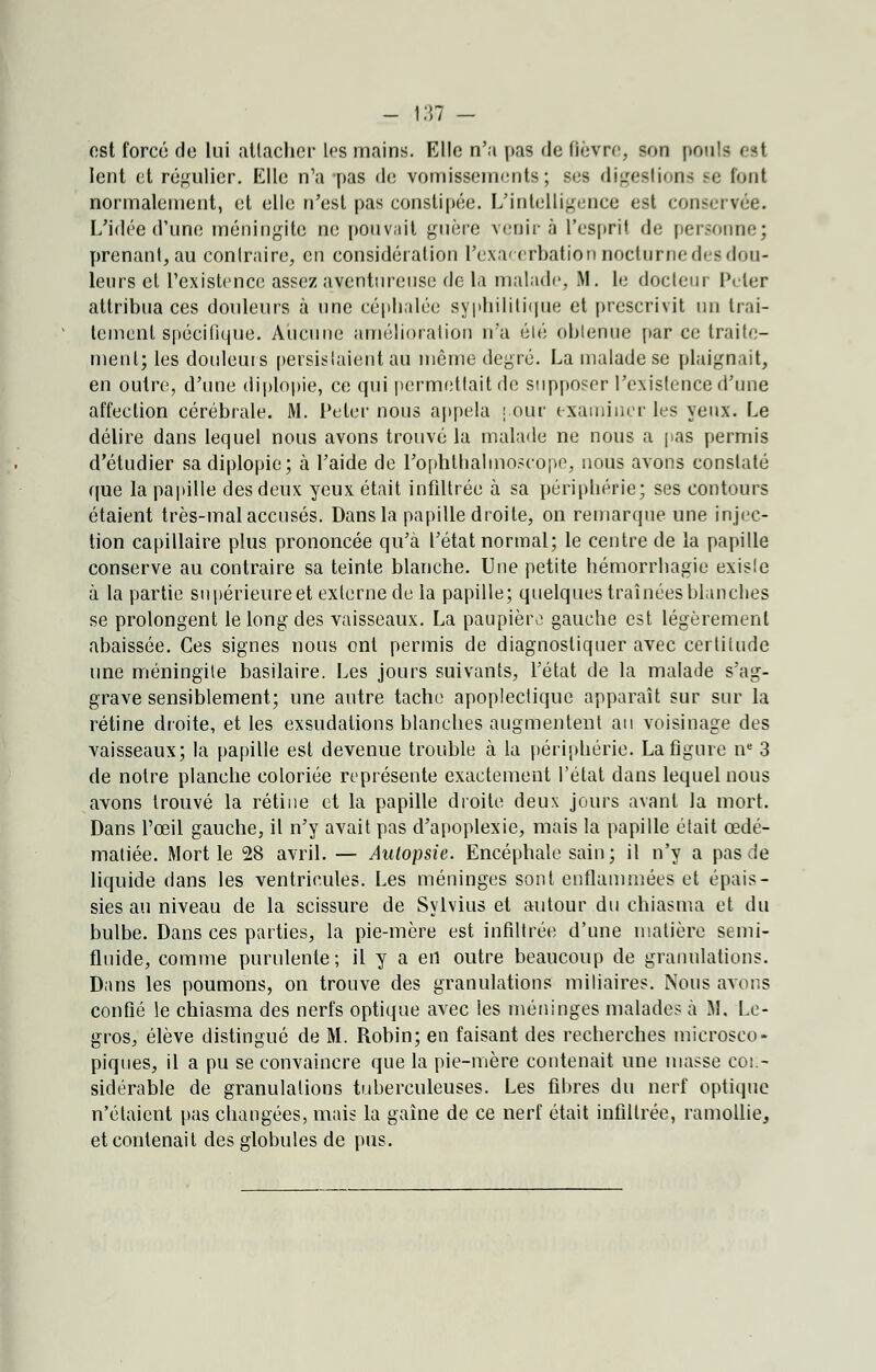 est forcé do lui attacher les mains. Elle n'a pas de fièvre, son pouls est lent et régulier. Elle n'a -pas de vomissements; ses digestions se tout normalement, et elle n'est pas constipée. L'intelligence est conservée. L'idée d'une méningite ne pouvait guère venir à l'esprit de personne; prenant, au contraire, en considération Pexacèrbation nocturne des dou- leurs et l'existence assez aventureuse de la malade, M. le docteur Peler attribua ces douleurs à une céphalée syphilitique et prescrivit un trai- tement spécifique. Aucune amélioration n'a été obtenue par ce traite- ment; les douleurs persistaient au même degré. La malade se plaignait, en outre, d'une diplopie, ce qui permettait de supposer l'existence d'une affection cérébrale. M. Peler nous appela j.our examiner les yeux. Le délire dans lequel nous avons trouvé la malade ne nous a pas permis d'étudier sa diplopie; à l'aide de rophthahnoscope, nous avons constaté que la papille des deux yeux était infiltrée à sa périphérie; ses contours étaient très-mal accusés. Dans la papille droite, on remarque une injec- tion capillaire plus prononcée qu'à l'état normal; le centre de la papille conserve au contraire sa teinte blanche. Une petite hémorrhagie existe à la partie supérieure et externe de la papille; quelques traînées blanches se prolongent le long des vaisseaux. La paupière gauche est légèrement abaissée. Ces signes nous ont permis de diagnostiquer avec certitude une méningite basilaire. Les jours suivants, l'état de la malade s'ag- grave sensiblement; une autre tache apoplectique apparaît sur sur la rétine droite, et les exsudations blanches augmentent au voisinage des vaisseaux; la papille est devenue trouble à la périphérie. La figure ne 3 de notre planche coloriée représente exactement l'état dans lequel nous avons trouvé la rétine et la papille droite deux jours avant la mort. Dans l'œil gauche, il n'y avait pas d'apoplexie, mais la papille était œdé- matiée. Mort le 28 avril. — Autopsie. Encéphale sain; il n'y a pas de liquide dans les ventricules. Les méninges sont enflammées et épais- sies au niveau de la scissure de Sylvius et autour du chiasma et du bulbe. Dans ces parties, la pie-mère est infiltrée d'une matière semi- fluide, comme purulente; il y a en outre beaucoup de granulations. Dans les poumons, on trouve des granulations miliaires. Nous avons confié le chiasma des nerfs optique avec les méninges malades à M, Le- gros, élève distingué de M. Robin; en faisant des recherches microsco- piques, il a pu se convaincre que la pie-mère contenait une niasse con- sidérable de granulations tuberculeuses. Les fibres du nerf optique n'étaient pas changées, mais la gaine de ce nerf était infiltrée, ramollie, et contenait des globules de pus.