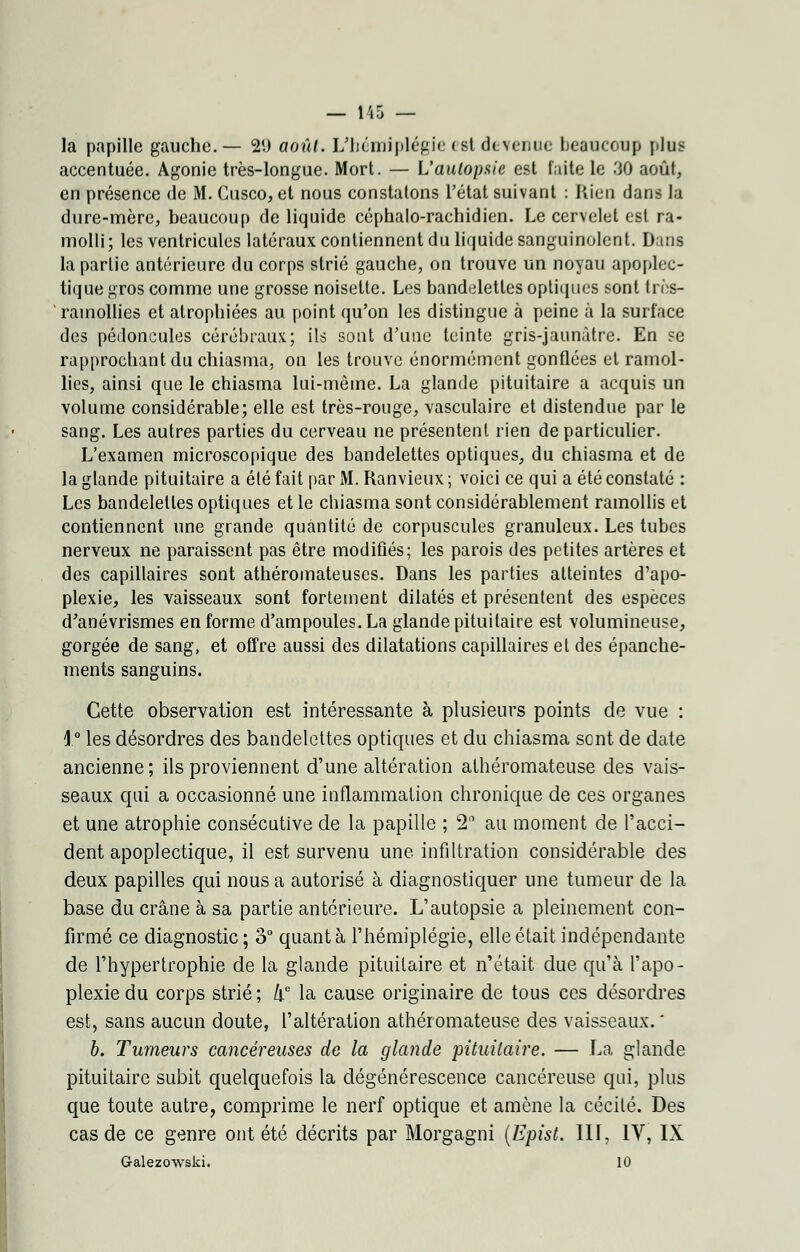 la papille gauche.— 2(.) aoîd. L'hémiplégie <st devenue beaucoup plus- accentuée. Agonie très-longue. Mort. — L'aulopsie est faite le 30 août, en présence de M. Cusco, et nous constatons l'état suivant : Rien dans la dure-mère, beaucoup de liquide céphalo-rachidien. Le cervelet est ra- molli; les ventricules latéraux contiennent du liquide sanguinolent. Dans la partie antérieure du corps strié gauche, on trouve un noyau apoplec- tique gros comme une grosse noisette. Les bandelettes optiques sont très- rainollies et atrophiées au point qu'on les distingue à peine à la surface des pédoncules cérébraux; ils sont d'une teinte gris-jaunâtre. En se rapprochant du chiasma, on les trouve énormément gonflées et ramol- lies, ainsi que le chiasma lui-même. La glande pituitaire a acquis un volume considérable; elle est très-rouge, vasculaire et distendue par le sang. Les autres parties du cerveau ne présentent rien de particulier. L'examen microscopique des bandelettes optiques, du chiasma et de la glande pituitaire a été fait par M. Ranvieux ; voici ce qui a été constaté : Les bandelettes optiques et le chiasma sont considérablement ramollis et contiennent une grande quantité de corpuscules granuleux. Les tubes nerveux ne paraissent pas être modifiés; les parois des petites artères et des capillaires sont athéromateuses. Dans les parties atteintes d'apo- plexie, les vaisseaux sont fortement dilatés et présentent des espèces d'anévrismes en forme d'ampoules. La glande pituitaire est volumineuse, gorgée de sang, et offre aussi des dilatations capillaires et des épanche- ments sanguins. Cette observation est intéressante à plusieurs points de vue : 1° les désordres des bandelettes optiques et du chiasma sont de date ancienne ; ils proviennent d'une altération athéromateuse des vais- seaux qui a occasionné une inflammation chronique de ces organes et une atrophie consécutive de la papille ; 2° au moment de l'acci- dent apoplectique, il est survenu une infiltration considérable des deux papilles qui nous a autorisé à diagnostiquer une tumeur de la base du crâne à sa partie antérieure. L'autopsie a pleinement con- firmé ce diagnostic; 3° quanta l'hémiplégie, elle était indépendante de l'hypertrophie de la glande pituitaire et n'était due qu'à l'apo- plexie du corps strié ; /lc la cause originaire de tous ces désordres est, sans aucun doute, l'altération athéromateuse des vaisseaux. ' b. Tumeurs cancéreuses de la glande pituitaire. — La glande pituitaire subit quelquefois la dégénérescence cancéreuse qui, plus que toute autre, comprime le nerf optique et amène la cécité. Des cas de ce genre ont été décrits par Morgagni (Epist. III, IV, IX Galezowski. 10