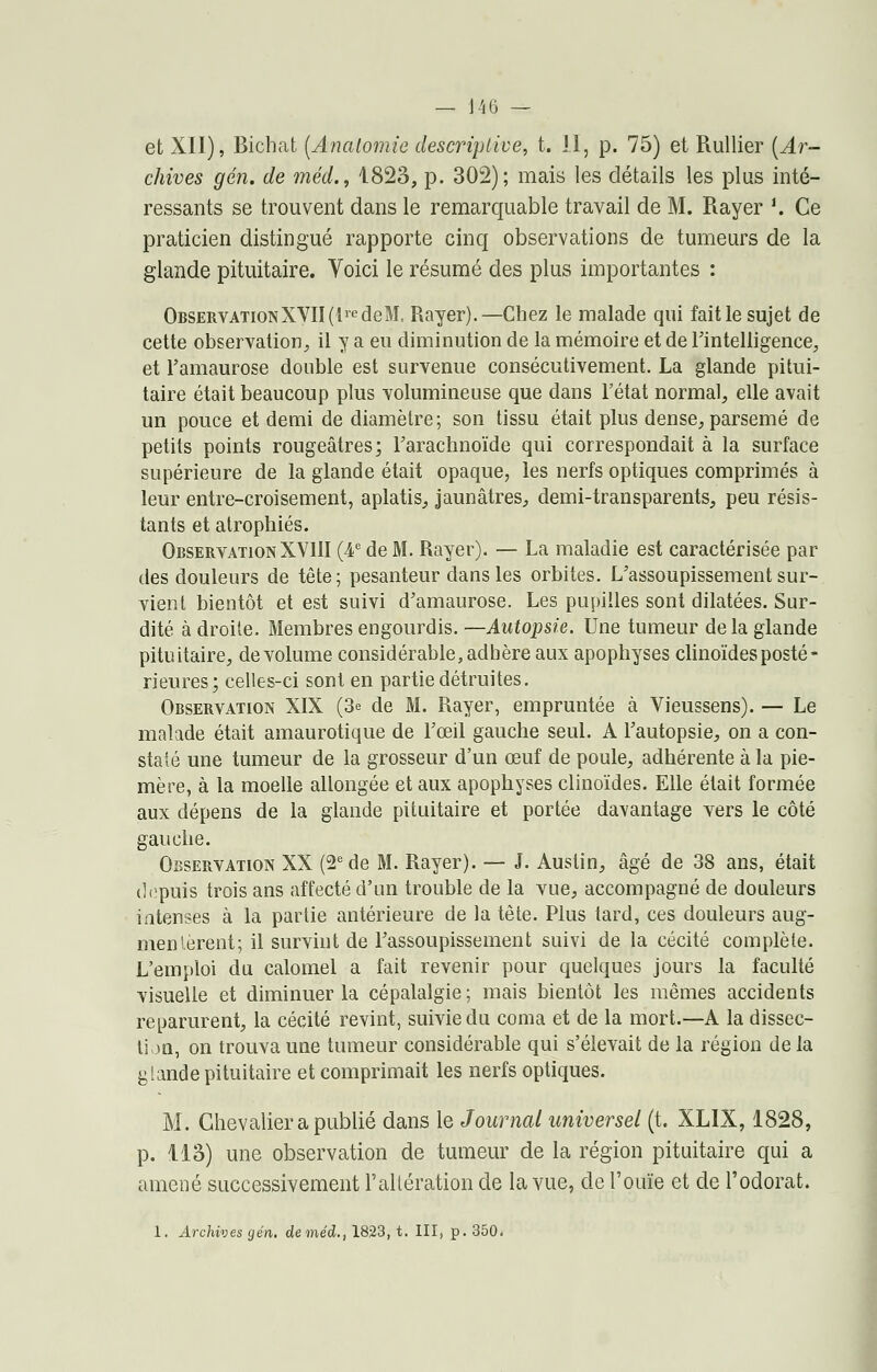 et XII), Biohafc (Analomie descriptive, t. il, p. 75) et Rullier [Ar- chives gén. de méd., 1823, p. 302); mais les détails les plus inté- ressants se trouvent dans le remarquable travail de M. Rayer '. Ce praticien distingué rapporte cinq observations de tumeurs de la glande pituitaire. Voici le résumé des plus importantes : ObservationXVII (lredeM, Rayer).—Chez le malade qui fait le sujet de cette observation, il y a eu diminution de la mémoire et de l'intelligence, et l'amaurose double est survenue consécutivement. La glande pitui- taire était beaucoup plus volumineuse que dans l'état normal, elle avait un pouce et demi de diamètre; son tissu était plus dense, parsemé de petits points rougeâtres; l'arachnoïde qui correspondait à la surface supérieure de la glande était opaque, les nerfs optiques comprimés à leur entre-croisement, aplatis, jaunâtres, demi-transparents, peu résis- tants et atrophiés. Observation XVIII (4e de M. Rayer). — La maladie est caractérisée par des douleurs de tête; pesanteur dans les orbites. L'assoupissement sur- vient bientôt et est suivi d'amaurose. Les pupilles sont dilatées. Sur- dité à droite. Membres engourdis. —Autopsie. Une tumeur delà glande pituitaire, de volume considérable, adhère aux apophyses clinoïdes posté- rieures; celles-ci sont en partie détruites. Observation XIX (3e de M. Rayer, empruntée à Vieussens). — Le malade était amaurotique de l'œil gauche seul. A l'autopsie, on a con- staté une tumeur de la grosseur d'un œuf de poule, adhérente à la pie- mère, à la moelle allongée et aux apophyses clinoïdes. Elle était formée aux dépens de la glande pituitaire et portée davantage vers le côté gauche. Observation XX (2e de M. Rayer). — J. Austin, âgé de 38 ans, était depuis trois ans affecté d'un trouble de la vue, accompagné de douleurs intenses à la partie antérieure de la tète. Plus tard, ces douleurs aug- mentèrent; il survint de l'assoupissement suivi de la cécité complète. L'emploi du calomel a fait revenir pour quelques jours la faculté visuelle et diminuer la cépalalgie; mais bientôt les mêmes accidents reparurent, la cécité revint, suivie du coma et de la mort.—A la dissec- tion, on trouva une tumeur considérable qui s'élevait de la région de la glande pituitaire et comprimait les nerfs optiques. M. Chevalier a publié dans le Journal universel (t. XLIX, 1828, p. 113) une observation de tumeur de la région pituitaire qui a amené successivement l'altération de la vue, de l'ouïe et de l'odorat. 1. Archives gén, de méd., 1823, t. III, p. 350.