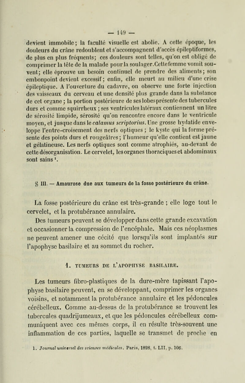 devient immobile; la faculté \isuelle est abolie. A cette époque, lefl douleurs du crâne redoublent et s'accompagnent d'accès épileptiformes, de plus en plus fréquents; ces douleurs sont telles, qu'on est obligé de comprimer la tête de la malade pour la soulager.Cettefemme vomit sou- vent; elle éprouve un besoin continuel de prendre des aliments; son embonpoint devient excessif; enfin, elle meurt au milieu d'une crise épileptique. A l'ouverture du cadavre, on observe une forte injection des vaisseaux du cerveau et une densité plus grande dans la substance de cet organe; la portion postérieure de ses lobesprésente des tubercules durs et comme squirrheux ; ses ventricules latéraux contiennent un litre de sérosité limpide, sérosité qu'on rencontre encore dans le ventricule moyen, et jusque dans le calamus scriptorius. Une grosse hydatide enve- loppe l'entre-croisement des nerfs optiques ; le kyste qui la forme pré- sente des points durs et rougeâtres; l'humeur qu'elle contient est jaune et gélatineuse. Les nerfs optiques sont comme atrophiés, au-devant de cette désorganisation. Le cervelet, les organes thoraciques et abdominaux sont sains1. § 111. — Amaurose due aux tumeurs de la fosse postérieure du crâne. La fosse postérieure du crâne est très-grande ; elle loge tout le cervelet, et la protubérance annulaire. Des tumeurs peuvent se développer dans cette grande excavation et occasionner la compression de l'encéphale. Mais ces néoplasmes ne peuvent amener une cécité que lorsqu'ils sont implantés sur l'apophyse basilaire et au sommet du rocher. 1. TUMEURS DE l'APOPHYSE BASILAIRE. Les tumeurs fibro-plastiques de la dure-mère tapissant l'apo- physe basilaire peuvent, en se développant, comprimer les organes voisins, et notamment la protubérance annulaire et les pédoncules cérébelleux. Gomme au-dessus de la protubérance se trouvent les tubercules quadrijumeaux, et que les pédoncules cérébelleux com- muniquent avec ces mêmes corps, il en résulte très-souvent une inflammation de ces parties, laquelle se transmet de proche en 1. Journal universel des sciences médicales. Paris, 1828, t. LIT, p. 106.