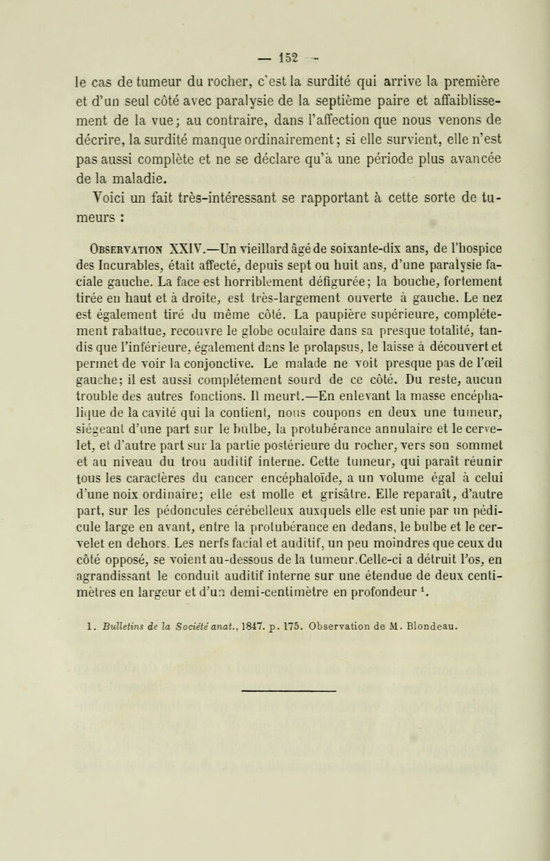 le cas de tumeur du rocher, c'est la surdité qui arrive la première et d'un seul côté avec paralysie de la septième paire et affaiblisse- ment de la vue; au contraire, dans l'affection que nous venons de décrire, la surdité manque ordinairement ; si elle survient, elle n'est pas aussi complète et ne se déclare qu'à une période plus avancée de la maladie. Voici un fait très-intéressant se rapportant à cette sorte de tu- meurs : Observation XXIV.—Un vieillard âgé de soixante-dix ans, de l'hospice des Incurables, était affecté, depuis sept ou huit ans, d'une paralysie fa- ciale gauche. La face est horriblement défigurée ; la bouche, fortement tirée en haut et à droite, est très-largement ouverte à gauche. Le nez est également tiré du même côté. La paupière supérieure, complète- ment rabattue, recouvre le globe oculaire dans sa presque totalité, tan- dis que l'inférieure, également dans le prolapsus, le laisse à découvert et permet de voir la conjonctive. Le malade ne voit presque pas de l'œil gauche; il est aussi complètement sourd de ce côté. Du reste, aucun trouble des autres fonctions. Il meurt.—En enlevant la masse encépha- lique de la cavité qui la contient, nous coupons en deux une tumeur, siégeant d'une part sur le bulbe, la protubérance annulaire et le cerve- let, et d'autre part sur la partie postérieure du rocher, vers son sommet et au niveau du trou auditif interne. Cette tumeur, qui paraît réunir tous les caractères du cancer encéphaloïde, a un volume égal à celui d'une noix ordinaire; elle est molle et grisâtre. Elle reparaît, d'autre part, sur les pédoncules cérébelleux auxquels elle est unie par un pédi- cule large en avant, entre la protubérance en dedans, le bulbe et le cer- velet en dehors. Les nerfs facial et auditif, un peu moindres que ceux du côté opposé, se voient au-dessous de la tumeur.Celle-ci a détruit Fos, en agrandissant le conduit auditif interne sur une étendue de deux centi- mètres en largeur et d'un demi-centimètre en profondeur *. 1. Bulletins de la Sociétéanat., 1847. p. 175. Observation de M. Blondeau.