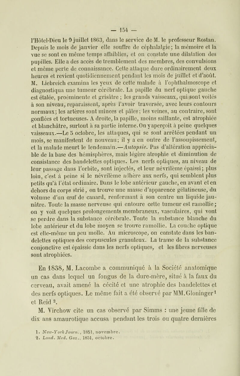 l'Hôtel-Dieu le & juillet 1863, dans le service de M. le professeur Rostan. Depuis le mois de janvier elle souffre de céphalalgie; la mémoire et la vue se sont en même temps affaiblies, et on constate une dilatation des pupilles. Elle a des accès de tremblement des membres, des convulsions et même perte de connaissance. Cette attaque dure ordinairement deux heures et revient quotidiennement pendant les mois de juillet et d'août. M. Liebreich examina les yeux de cette malade à l'ophthalmoscope et diagnostiqua une tumeur cérébrale. La papille du nerf optique gauche est étalée, proéminente et grisâtre ; les grands vaisseaux, qui sont voilés à son niveau, reparaissent, après l'avoir traversée, avec leurs contours normaux; les artères sont minces et pâles ; les veines, au contraire, sont gonflées et tortueuses. A droite, la papille, moins saillante, est atrophiée et blanchâtre, surtout à sa partie interne. On y aperçoit à peine quelques vaisseaux.—Le 5 octobre, les attaques, qui se sont arrêtées pendant un mois, se manifestent de nouveau; il y a en outre de l'assoupissement, et la malade meurt le lendemain.—Autopsie. Pas d'altération apprécia- ble de la base des hémisphères, mais légère atrophie et diminution de consistance des bandelettes optiques. Les nerfs optiques, au niveau de leur passage dans l'orbite, sont injectés, et leur névrilème épaissi; plus loin, c'est à peine si le névrilème adhère aux nerfs, qui semblent plus petits qu'à l'état ordinaire. Dans le lobe antérieur gauche, en avant et en dehors du corps strié, on trouve une masse d'apparence gélatineuse, du volume d'un œuf de canard, renfermant à son centre un liquide jau- nâtre. Toute la masse nerveuse qui entoure cette tumeur est ramollie ; on y voit quelques prolongements membraneux, vasculaires, qui vont se perdre dans la substance cérébrale. Toute la substance blanche du lobe antérieur et du lobe moyen se trouve ramollie. La couche optique est elle-même un peu molle. Au microscope, on constate dans les ban- delettes optiques des corpuscules granuleux. La trame de la substance conjonctive est épaissie dans les nerfs optiques, et les fibres nerveuses sont atrophiées. En 1838. M. Lacombe a communiqué à la Société anatomique un cas dans lequel un fongus de la dure-mère, situé à la faux du cerveau, avait amené la cécité et une atrophie des bandelettes et des nerfs optiques. Le même fait a été observé par MM.Gloningerl et Reid 2. M. Virchow cite un cas observé par Simms : une jeune fille de dix ans amaurotique accusa pendant les trois ou quatre dernières 1. New-York Jour n., 1851, novembre. 2. Lond. Med. Gaz., 1851, octobre.