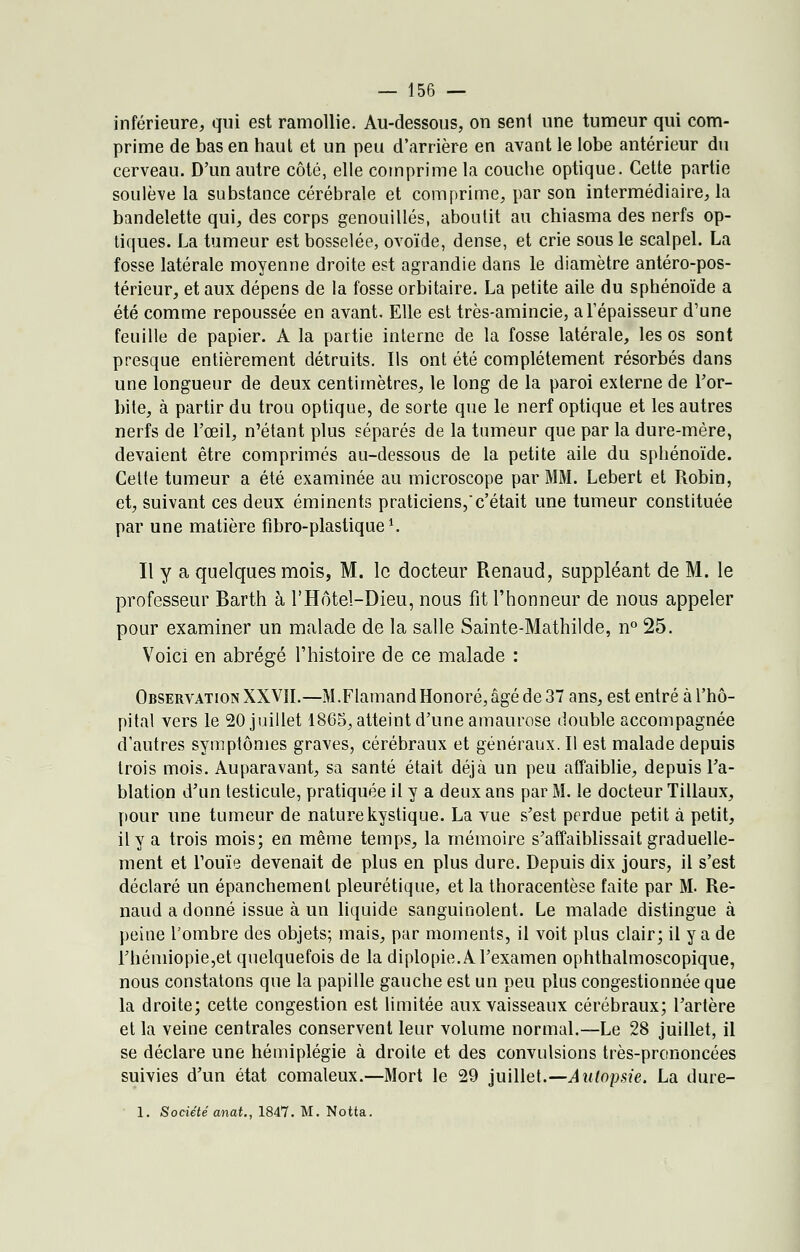 inférieure, qui est ramollie. Au-dessous, on sent une tumeur qui com- prime de bas en haut et un peu d'arrière en avant le lobe antérieur du cerveau. D'un autre côté, elle comprime la couche optique. Cette partie soulève la substance cérébrale et comprime, par son intermédiaire, la bandelette qui, des corps genouillés, aboutit au chiasma des nerfs op- tiques. La tumeur est bosselée, ovoïde, dense, et crie sous le scalpel. La fosse latérale moyenne droite est agrandie dans le diamètre antéro-pos- térieur, et aux dépens de la fosse orbitaire. La petite aile du sphénoïde a été comme repoussée en avant. Elle est très-amincie, a l'épaisseur d'une feuille de papier. A la partie interne de la fosse latérale, les os sont presque entièrement détruits. Us ont été complètement résorbés dans une longueur de deux centimètres, le long de la paroi externe de l'or- bite, à partir du trou optique, de sorte que le nerf optique et les autres nerfs de l'œil, n'étant plus séparés de la tumeur que par la dure-mère, devaient être comprimés au-dessous de la petite aile du sphénoïde. Cette tumeur a été examinée au microscope par MM. Lebert et Robin, et, suivant ces deux éminents praticiens,c'était une tumeur constituée par une matière flbro-plastique1. Il y a quelques mois, M. le docteur Renaud, suppléant de M. le professeur Rarth à l'Hôtel-Dieu, nous fit l'honneur de nous appeler pour examiner un malade de la salle Sainte-Mathilde, n° 25. Voici en abrégé l'histoire de ce malade : Observation XXVII.—M.Flamand Honoré, âgé de 37 ans, est entré à l'hô- pital vers le 20 juillet 1865, atteint d'une amaurose double accompagnée d'autres symptômes graves, cérébraux et généraux. Il est malade depuis trois mois. Auparavant, sa santé était déjà un peu affaiblie, depuis l'a- blation d'un testicule, pratiquée il y a deux ans par M. le docteur Tillaux, pour une tumeur de nature kystique. La vue s'est perdue petit à petit, il y a trois mois; en même temps, la mémoire s'affaiblissait graduelle- ment et l'ouïe devenait de plus en plus dure. Depuis dix jours, il s'est déclaré un épanchement pleurétique, et la thoracentèse faite par M. Re- naud a donné issue à un liquide sanguinolent. Le malade distingue à peine l'ombre des objets; mais, par moments, il voit plus clair; il y a de rhémiopie,et quelquefois de la diplopie. A l'examen ophthalmoscopique, nous constatons que la papille gauche est un peu plus congestionnée que la droite; cette congestion est limitée aux vaisseaux cérébraux; l'artère et la veine centrales conservent leur volume normal.—Le 28 juillet, il se déclare une hémiplégie à droite et des convulsions très-prononcées suivies d'un état comateux.—Mort le 29 juillet.—Autopsie. La dure- 1. Société anat., 1847. M. Notta.