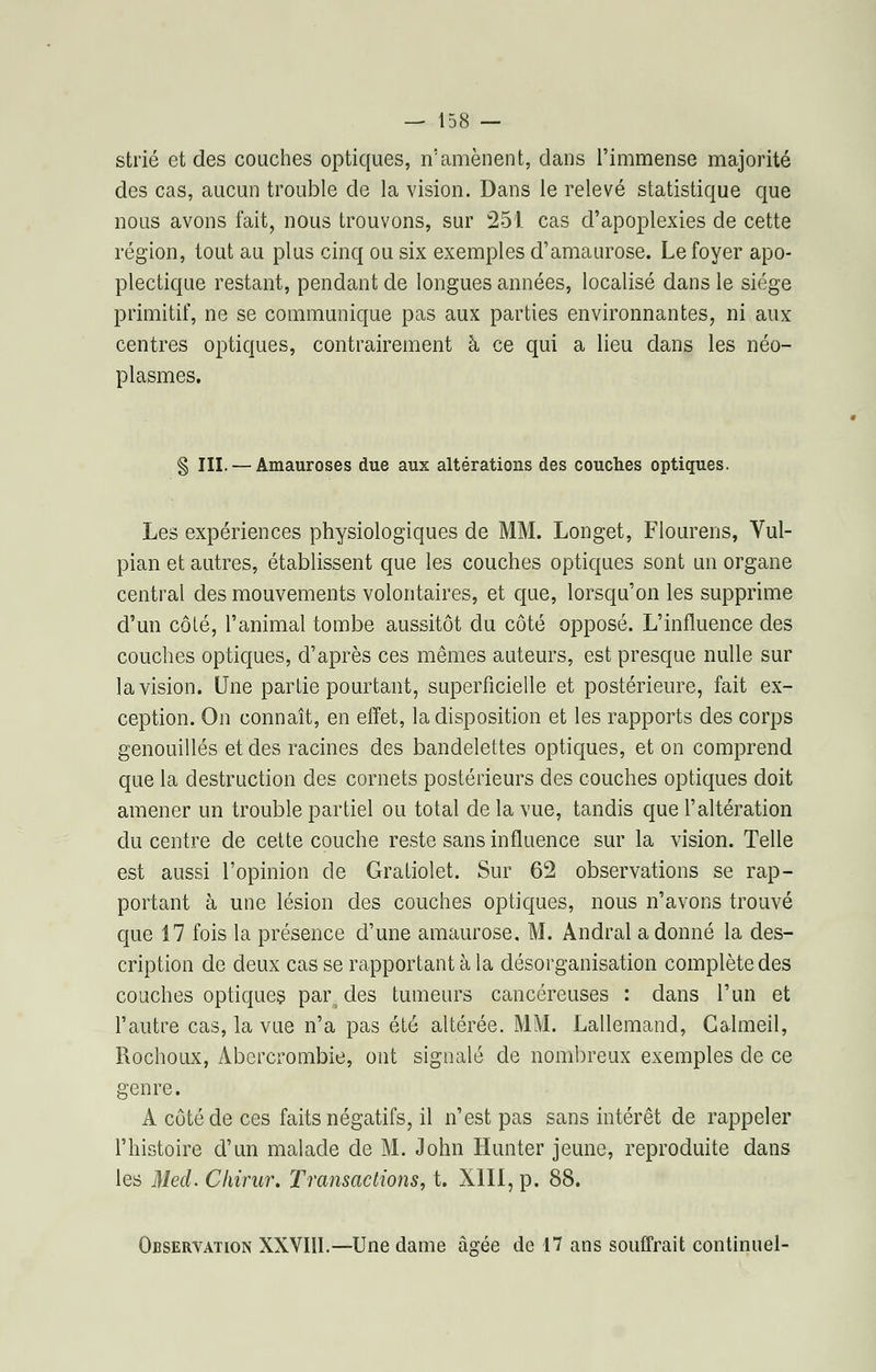 strié et des couches optiques, n'amènent, dans l'immense majorité des cas, aucun trouble de la vision. Dans le relevé statistique que nous avons fait, nous trouvons, sur 251 cas d'apoplexies de cette région, tout au plus cinq ou six exemples d'amaurose. Le foyer apo- plectique restant, pendant de longues années, localisé dans le siège primitif, ne se communique pas aux parties environnantes, ni aux centres optiques, contrairement à ce qui a lieu dans les néo- plasmes. § III. — Amauroses due aux altérations des couches optiques. Les expériences physiologiques de MM. Longet, Flourens, Vul- pian et autres, établissent que les couches optiques sont un organe central des mouvements volontaires, et que, lorsqu'on les supprime d'un côlé, l'animal tombe aussitôt du côté opposé. L'influence des couches optiques, d'après ces mêmes auteurs, est presque nulle sur la vision. Une partie pourtant, superficielle et postérieure, fait ex- ception. On connaît, en effet, la disposition et les rapports des corps genouillés et des racines des bandelettes optiques, et on comprend que la destruction des cornets postérieurs des couches optiques doit amener un trouble partiel ou total de la vue, tandis que l'altération du centre de cette couche reste sans influence sur la vision. Telle est aussi l'opinion de Gratiolet. Sur 62 observations se rap- portant à une lésion des couches optiques, nous n'avons trouvé que 17 fois la présence d'une amaurose, M. Andral adonné la des- cription de deux cas se rapportant à la désorganisation complète des couches optiques par des tumeurs cancéreuses : dans l'un et l'autre cas, la vue n'a pas été altérée. MM. Lallemand, Calmeil, Rochoux, Abercrombie, ont signalé de nombreux exemples de ce genre. A côté de ces faits négatifs, il n'est pas sans intérêt de rappeler l'histoire d'un malade de M. John Hunter jeune, reproduite dans les Med. Chirur. Transactions, t. XIII, p. 88. Observation XXVIII.—Une dame âgée de 17 ans souffrait continuel-