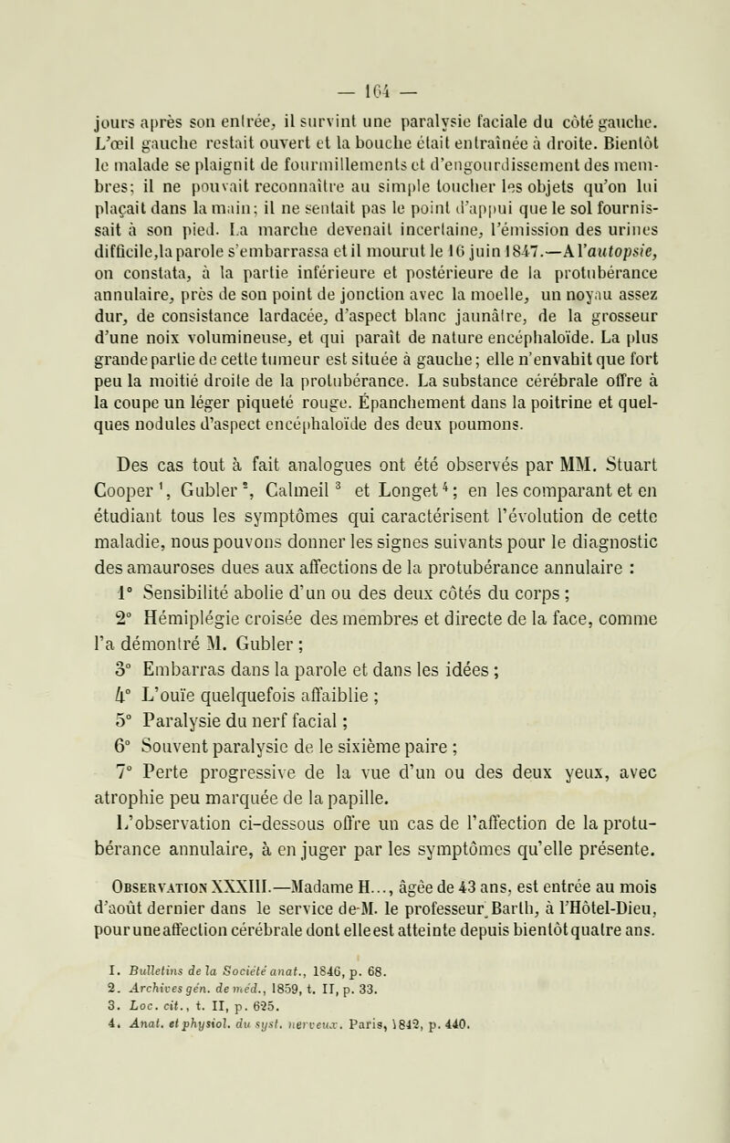 jours après son entrée, il survint une paralysie faciale du côté gauche. L'œil gauche restait ouvert et la bouche était entraînée à droite. Bientôt le malade se plaignit de fourmillements et d'engourdissement des mem- bres; il ne pouvait reconnaître au simple toucher les objets qu'on lui plaçait dans la main; il ne sentait pas le point d'appui que le sol fournis- sait à son pied. La marche devenait incertaine, l'émission des urines difficile,la parole s'embarrassa et il mourut le 16 juin 184-7.—AYautopsie, on constata, à la partie inférieure et postérieure de la protubérance annulaire, près de son point de jonction avec la moelle, un noyau assez dur, de consistance lardacée, d'aspect blanc jaunâtre, de la grosseur d'une noix volumineuse, et qui paraît de nature encéphaloïde. La plus grande partie de cette tumeur est située à gauche ; elle n'envahit que fort peu la moitié droite de la protubérance. La substance cérébrale offre à la coupe un léger piqueté rouge. Épanchement dans la poitrine et quel- ques nodules d'aspect encéphaloïde des deux poumons. Des cas tout à fait analogues ont été observés par MM. Stuart Cooper \ Gubler!, Calmeil3 et Longet4 ; en les comparant et en étudiant tous les symptômes qui caractérisent l'évolution de cette maladie, nous pouvons donner les signes suivants pour le diagnostic des amauroses dues aux affections de la protubérance annulaire : 1° Sensibilité abolie d'un ou des deux côtés du corps ; 2° Hémiplégie croisée des membres et directe de la face, comme l'a démontré M. Gubler ; 3° Embarras dans la parole et dans les idées ; h° L'ouïe quelquefois affaiblie ; 5° Paralysie du nerf facial ; 6° Souvent paralysie de le sixième paire ; 7° Perte progressive de la vue d'un ou des deux yeux, avec atrophie peu marquée de la papille. L'observation ci-dessous offre un cas de l'affection de la protu- bérance annulaire, à en juger par les symptômes qu'elle présente. Observation XXXIII.—Madame H..., âgée de 43 ans, est entrée au mois d'août dernier dans le service de-M. le professeur,Barlh, à l'Hôtel-Dieu, pour une affection cérébrale dont elle est atteinte depuis bientôt quatre ans. 1. Bulletins delà Société anat., 1846, p. 68. 2. Archives gén. deméd., 1859, t. II, p. 33. 3. Loc. cit., t. II, p. 625. 4. Anat. etphysiol. du syst. nerveux. Paris, i842, p. 440.