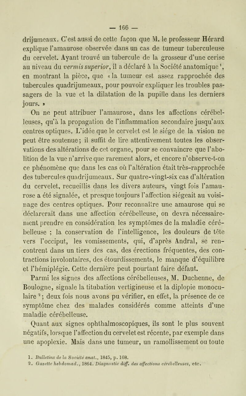 drijumeaux. C'est aussi de cette façon que M. le professeur Hérard explique l'amaurose observée dans un cas de tumeur tuberculeuse du cervelet. Ayant trouvé un tubercule de la grosseur d'une cerise au niveau du vermissuperior, il a déclaré à la Société anatomique1, en montrant la pièce, que « la tumeur est assez rapprochée des tubercules quadrijumeaux, pour pouvoir expliquer les troubles pas- sagers de la vue et la dilatation de la pupille dans les derniers jours. » On ne peut attribuer l'amaurose, dans les affections cérébel- leuses, qu'à la propagation de l'inflammation secondaire jusqu'aux centres optiques. L'idée que le cervelet est le siège de la vision ne peut être soutenue ; il suffit de lire attentivement toutes les obser- vations des altérations de cet organe, pour se convaincre que l'abo- lition de la vue n'arrive que rarement alors, et encore n'observe-t-on ce phénomène que dans les cas où l'altération était très-rapprochée des tubercules quadrijumeaux. Sur quatre-vingt-six cas d'altération du cervelet, recueillis dans les divers auteurs, vingt fois l'amau- rose a été signalée, et presque toujours l'affection siégeait au voisi- nage des centres optiques. Pour reconnaître une amaurose qui se déclarerait dans une affection cérébelleuse, on devra nécessaire- ment prendre en considération les symptômes de la maladie céré- belleuse ; la conservation de l'intelligence, les douleurs de tête vers l'occiput, les vomissements, qui, d'après Andral, se ren- contrent dans un tiers des cas, des érections fréquentes, des con- tractions involontaires, des étourdissements, le manque d'équilibre et l'hémiplégie. Cette dernière peut pourtant faire défaut. Parmi les signes des affections cérébelleuses, M. Duchenne, de Boulogne, signale la titubation vertigineuse et la diplopie monocu- laire 2; deux fois nous avons pu vérifier, en effet, la présence de ce symptôme chez des malades considérés comme atteints d'une maladie cérébelleuse. Quant aux signes ophthalmoscopiques, ils sont le plus souvent négatifs, lorsque l'affection du cervelet est récente, par exemple dans une apoplexie. Mais dans une tumeur, un ramollissement ou toute 1. Bulletins de la Société anat., 1845, p. 108. 2. Gazette hebdomad., 1864.. Diagnostic diff. des affections cérébelleuses, etc.