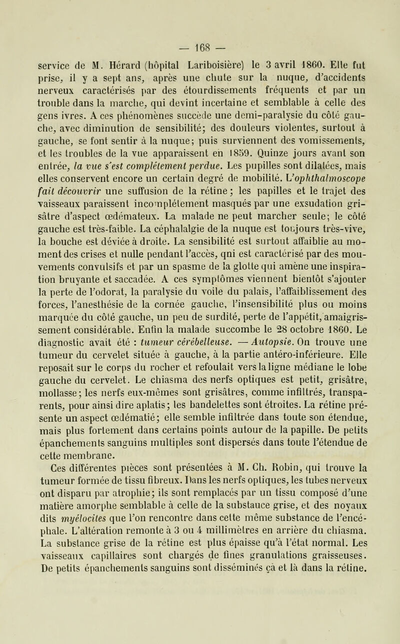 service de M. Hérard (hôpital Lariboisière) le 3 avril 1860. Elle fut prise, il y a sept ans, après une chute sur la nuque, d'accidents nerveux caractérisés par des étourdissements fréquents et par un trouble dans la marche, qui devint incertaine et semblable à celle des gens ivres. A ces phénomènes succède une demi-paralysie du côté gau- che, avec diminution de sensibilité; des douleurs violentes, surtout à gauche, se font sentir à la nuque; puis surviennent des vomissements, et les troubles de la vue apparaissent en 1859. Quinze jours avant son entrée, la vue sJest complètement perdue. Les pupilles sont dilatées, mais elles conservent encore un certain degré de mobilité. Uophthalmoscope fait découvrir une suffusion de la rétine ; les papilles et le trajet des vaisseaux paraissent incomplètement masqués par une exsudation gri- sâtre d'aspect œdémateux. La malade ne peut marcher seule; le côté gauche est très-faible. La céphalalgie de la nuque est toujours très-vive, la bouche est déviée à droite. La sensibilité est surtout affaiblie au mo- ment des crises et nulle pendant l'accès, qni est caractérisé par des mou- vements convulsifs et par un spasme de la glotte qui amène une inspira- tion bruyante et saccadée. A ces symptômes viennent bientôt s'ajouter la perte de l'odorat, la paralysie du voile du palais, l'affaiblissement des forces, l'anesthésie de la cornée gauche, l'insensibilité plus ou moins marquée du côté gauche, un peu de surdité, perte de l'appétit, amaigris- sement considérable. Enfin la malade succombe le 28 octobre 1860. Le diagnostic avait été : tumeur cérébelleuse. —Autopsie. On trouve une tumeur du cervelet située à gauche, à la partie antéro-inférieure. Elle reposait sur le corps du rocher et refoulait vers la ligne médiane le lobe gauche du cervelet. Le chiasma des nerfs optiques est petit, grisâtre, mollasse; les nerfs eux-mêmes sont grisâtres, comme infiltrés, transpa- rents, pour ainsi dire aplatis; les bandelettes sont étroites. La rétine pré- sente un aspect œdématié; elle semble infiltrée dans toute son étendue, mais plus fortement dans certains points autour de la papille. De petits épanchements sanguins multiples sont dispersés dans toute l'étendue de cette membrane. Ces différentes pièces sont présentées à M. Ch. Robin, qui trouve la tumeur formée de tissu fibreux. Dans les nerfs optiques, les tubes nerveux ont disparu par atrophie; ils sont remplacés par un tissu composé d'une matière amorphe semblable ci celle de la substauce grise, et des noyaux dits myélociles que l'on rencontre dans cette même substance de l'encé- phale. L'altération remonte à 3 ou A millimètres en arrière du chiasma. La substance grise de la rétine est plus épaisse qu'à l'état normal. Les vaisseaux capillaires sont chargés de fines granulations graisseuses. De petits épanchements sanguins sont dissémines çà et là dans la rétine.