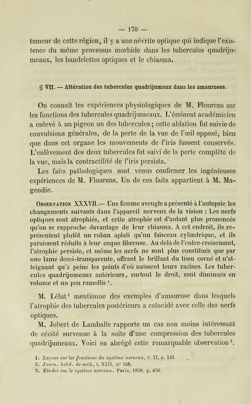 tumeur de cette région, il y a une névrite optique qui indique l'exis- tence du même processus morbide dans les tubercules quadriju- meaux, les bandelettes optiques et le chiasma. § VII. — Altération des tubercules quadrijumaux dans les amauroses. On connaît les expériences physiologiques de M. Flourens sur les fonctions des tubercules quadrijumeaux. L'émînent académicien a enlevé à un pigeon un des tubercules ; cette ablation fut suivie de convulsions générales, de la perte de la vue de l'œil opposé, bien que dans cet organe les mouvements de l'iris fussent conservés. L'enlèvement des deux tubercules fut suivi de la perte complète de la vue, mais la contractilité de l'iris persista. Les faits pathologiques sont venus confirmer les ingénieuses expériences de M. Flourens. Un de ces faits appartient à M. Ma- gendie. Observation XXXVII.— Une femme aveugle a présenté à l'autopsie les changements suivants dans l'appareil nerveux de la vision : Les nerfs optiques sont atrophiés,, et cette atrophie est d'autant plus prononcée qu'on se rapproche davantage de leur chiasma. A cet endroit, ils re- présentent plutôt un ruban aplati qu'un faisceau cylindrique, et ils paraissent réduits à leur coque fibreuse. Au delà de Feutre-croisement, l'atrophie persiste, et même les nerfs ne sont plus constitués que par une lame demi-transparente, offrant le brillant du tissu corné et n'at- leignant qu'à peine les points d'où naissent leurs racines. Les tuber- cules quadrijumeaux antérieurs, surtout le droit, sont diminués en volume et un peu ramollis *. M. Lélut2 mentionne des exemples d'amaurose dans lesquels l'atrophie des tubercules postérieurs a coïncidé avec celle des nerfs optiques. M. Jobert de Lamballe rapporte un cas non moins intéressant de cécité survenue à la suite d'une compression des tubercules quadrijumeaux. Voici en abrégé cette remarquable observation3. 1. Leçons stirles fonctions du système nerveux, t. II, p. 141 , 2. Journ. hebd. de méd., t. XIII, n° 168. 3. Études sui le système nerveux. Paris, 1838, p. 456.