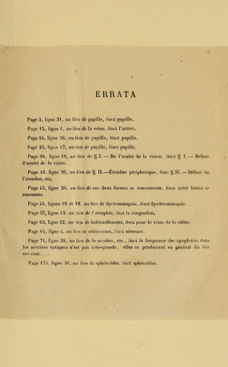 ERRATA Page 3, ligue 31, au lieu de papille, lisez pupille. Page 15, ligne 1, au lieu de la veine, lisez l'artère. Page 34, ligne 36, au lieu de pupille, lisez papille. Page 35, ligne 17, au lieu de pupille, lisez papille. Page 38, ligne 10, au lieu de § I. — De l'acuité de la vision, lisez § I. — Défaut d'acuité de la vision. Page 40, ligne 20, au lieu de § II.—Étendue périphérique, lisez § 11. — Défaut île l'étendue, etc. Page 43, ligne 20, au lieu de ces deux formes se rencontrent, lisez celte forme se rencontre. Page 45, ligues 18 et 19, au lieu de dyeromatopsie, h'sesdyschromatopsie. Page 57, ligne 13, au lieu de l'atrophie, lisez la congestion. Page 63, ligne 22, au Heu de habituellement, lisez pour le reste de la rétine. Page 64, ligne 4, au lieu de rétiniennes, lisez séreuses. Page 71, ligne 28, au lieu de le nombre, etc., lisez la fréquence des apoplexie- dans les névrites optiques n'est pas très-grande; elles se produisent en général dix fois sur cent.. . . Page 174, ligne 30, au lieu de sphénoïdes, lisez sphéroïdes.