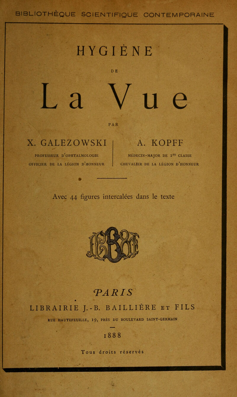 BIBLIOTHEQUE SCIENTIFIQUE CONTEMPORAINE HYGIÈNE La Vue X. GALEZOWSKI PROFESSEUR D'OPHTALMOLOGIE OFFICIER DE LA LÉGION d'hONNEUR A. KOPFF MÉDECIN-MAJOR DE Ire CLASSE CHEVALIER DE LA LÉGION D'HONNEUR Avec 44 figures intercalées dans le texte PARIS LIBRAIRIE J.-B. BAILLIÈRE et FILS RUE HAUTEFEUILLE, 19, PRÈS DU BOULEVARD SAINT-GERMAIN 1888 Tous droits réservés