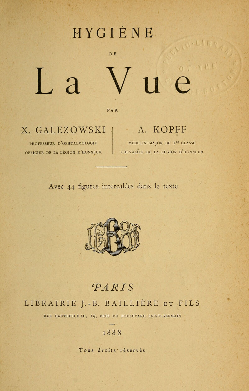 HYGIÈNE La Vue X. GALEZOWSKI PROFESSEUR D'OPHTALMOLOGIE OFFICIER DE LA LÉGION D'HONNEUR A. KOPFF MÉDECIN-MAJOR DE Ire CLASSE CHEVALIER DE LA LÉGION D'HONNEUR Avec 44 figures intercalées dans le texte TARIS LIBRAIRIE J.-B. BAILLIÈRE et FILS RUE HAUTEFEUILLE, 19, PRÈS DU BOULEVARD SAINT-GERMAIN 1888