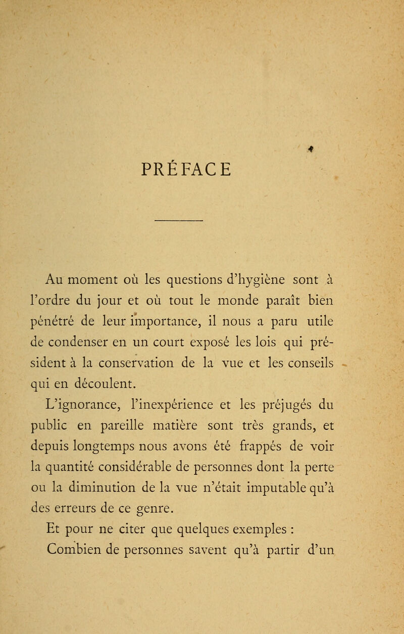 PRÉFACE Au moment où les questions d'hygiène sont à l'ordre du jour et où tout le monde paraît bien pénétré de leur importance, il nous a paru utile de condenser en un court exposé les lois qui pré- sident à la conservation de la vue et les conseils qui en découlent. L'ignorance, l'inexpérience et les préjugés du public en pareille matière sont très grands, et depuis longtemps nous avons été frappés de voir la quantité considérable de personnes dont la perte ou la diminution de la vue n'était imputable qu'à des erreurs de ce genre. Et pour ne citer que quelques exemples : Combien de personnes savent qu'à partir d'un