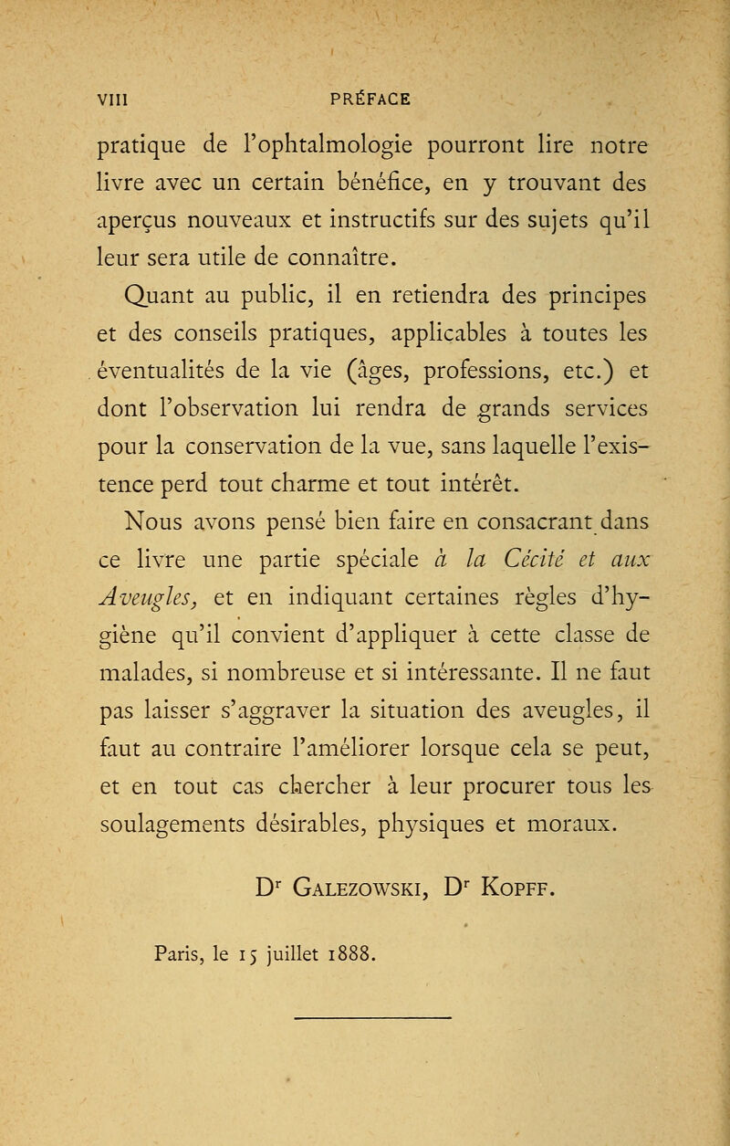 pratique de l'ophtalmologie pourront lire notre livre avec un certain bénéfice, en y trouvant des aperçus nouveaux et instructifs sur des sujets qu'il leur sera utile de connaître. Quant au public, il en retiendra des principes et des conseils pratiques, applicables à toutes les éventualités de la vie (âges, professions, etc.) et dont l'observation lui rendra de grands services pour la conservation de la vue, sans laquelle l'exis- tence perd tout charme et tout intérêt. Nous avons pensé bien faire en consacrant dans ce livre une partie spéciale à la Cécité et aux Aveugles, et en indiquant certaines règles d'hy- giène qu'il convient d'appliquer à cette classe de malades, si nombreuse et si intéressante. Il ne faut pas laisser s'aggraver la situation des aveugles, il faut au contraire l'améliorer lorsque cela se peut, et en tout cas chercher à leur procurer tous les soulagements désirables, physiques et moraux. Dr Galezowski, Dr Kopff. Paris, le 15 juillet 1888.