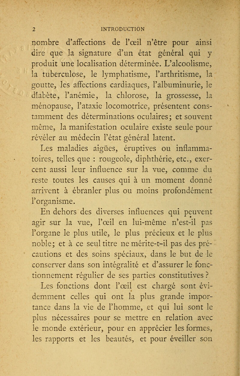 nombre d'affections de l'œil n'être pour ainsi dire que la signature d'un état général qui y produit une localisation déterminée. L'alcoolisme, la tuberculose, le lymphatisme, l'arthritisme, la goutte, les affections cardiaques, l'albuminurie, le diabète, l'anémie, la chlorose, la grossesse, la ménopause, l'ataxie locomotrice, présentent cons- tamment des déterminations oculaires ; et souvent même, la manifestation oculaire existe seule pour révéler au médecin l'état général latent. Les maladies aiguës, éruptives ou inflamma- toires, telles que : rougeole, diphthérie, etc., exer- cent aussi leur influence sur la vue, comme du reste toutes les causes qui à un moment donné arrivent à ébranler plus ou moins profondément l'organisme. En dehors des diverses influences qui peuvent agir sur la vue, l'œil en lui-même n'est-il pas l'organe le plus utile, le plus précieux et le plus noble; et à ce seul titre ne mérite-t-il pas des pré- cautions et des soins spéciaux, dans le but de le conserver dans son intégralité et d'assurer le fonc- tionnement régulier de ses parties constitutives ? Les fonctions dont l'œil est chargé sont évi- demment celles qui ont la plus grande impor- tance dans la vie de l'homme, et qui lui sont le plus nécessaires pour se mettre en relation avec le monde extérieur, pour en apprécier les formes, les rapports et les beautés, et pour éveiller son