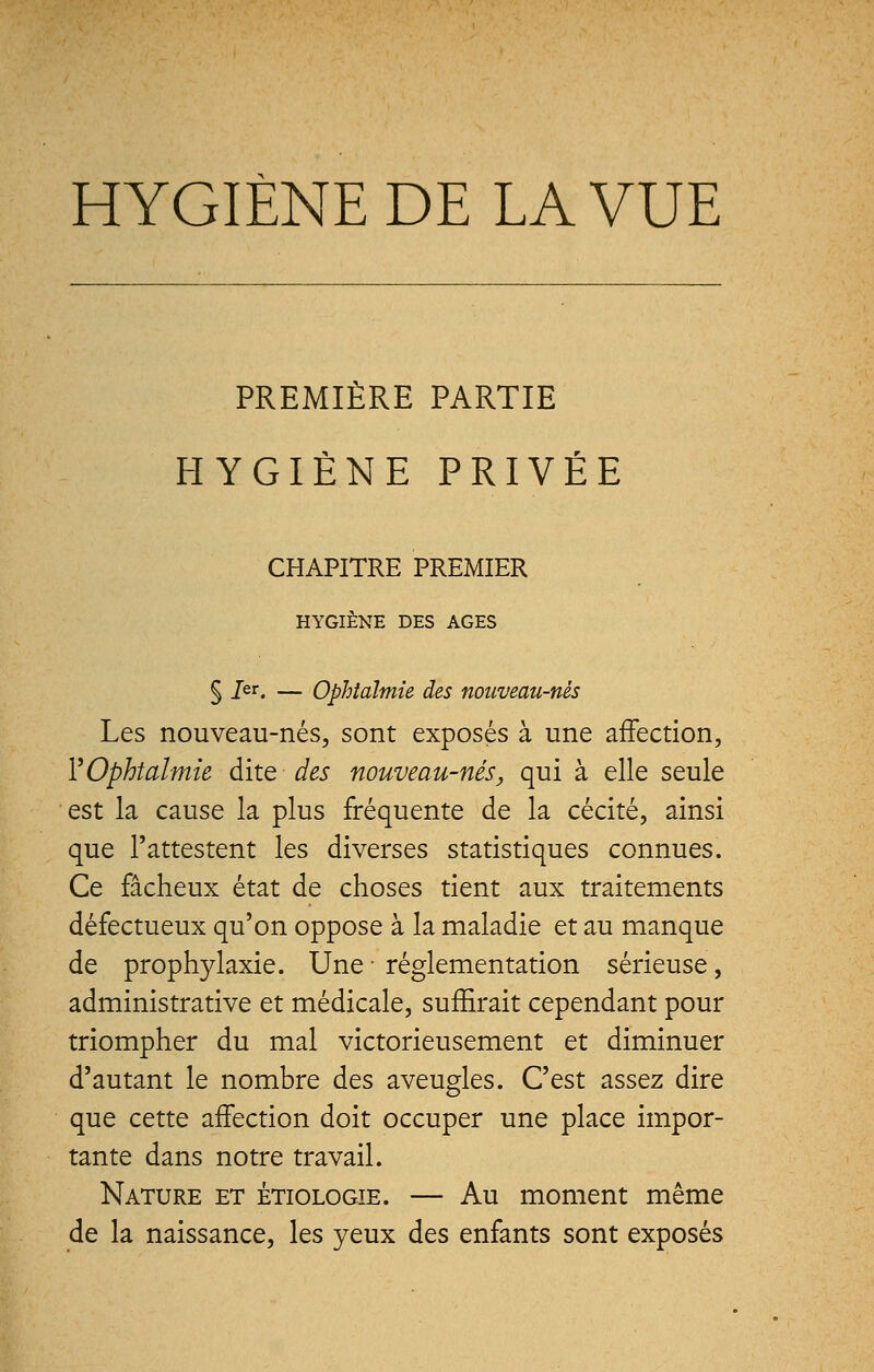 HYGIÈNE DE LA VUE PREMIÈRE PARTIE HYGIÈNE PRIVÉE CHAPITRE PREMIER HYGIÈNE DES AGES § 1er. — Ophtalmie des nouveau-nés Les nouveau-nés, sont exposés à une affection, Y Ophtalmie dite des nouveau-nés, qui à elle seule est la cause la plus fréquente de la cécité, ainsi que l'attestent les diverses statistiques connues. Ce fâcheux état de choses tient aux traitements défectueux qu'on oppose à la maladie et au manque de prophylaxie. Une ■ réglementation sérieuse, administrative et médicale, suffirait cependant pour triompher du mal victorieusement et diminuer d'autant le nombre des aveugles. C'est assez dire que cette affection doit occuper une place impor- tante dans notre travail. Nature et étiologie. — Au moment même de la naissance, les yeux des enfants sont exposés