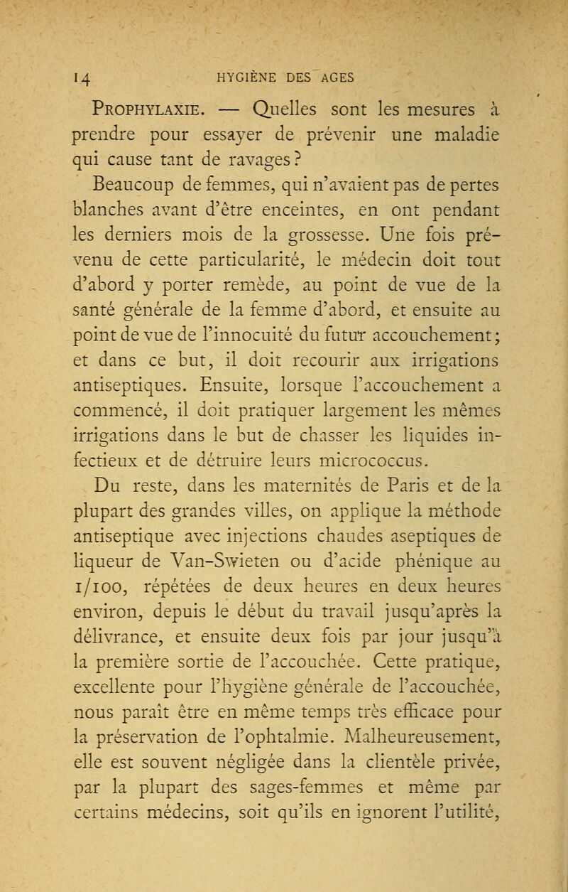 Prophylaxie. — Quelles sont les mesures à prendre pour essayer de prévenir une maladie qui cause tant de ravages? Beaucoup de femmes, qui n'avaient pas de pertes blanches avant d'être enceintes, en ont pendant les derniers mois de la grossesse. Une fois pré- venu de cette particularité, le médecin doit tout d'abord y porter remède, au point de vue de la santé générale de la femme d'abord, et ensuite au point de vue de l'innocuité du futur accouchement; et dans ce but, il doit recourir aux irrigations antiseptiques. Ensuite, lorsque l'accouchement a commencé, il doit pratiquer largement les mêmes irrigations dans le but de chasser les liquides in- fectieux et de détruire leurs micrococcus. Du reste, dans les maternités de Paris et de la plupart des grandes villes, on applique la méthode antiseptique avec injections chaudes aseptiques de liqueur de Van-Swieten ou d'acide phénique au i/ioo, répétées de deux heures en deux heures environ, depuis le début du travail jusqu'après la délivrance, et ensuite deux fois par jour jusqu'à la première sortie de l'accouchée. Cette pratique, excellente pour l'hygiène générale de l'accouchée, nous paraît être en même temps très efficace pour la préservation de l'ophtalmie. Malheureusement, elle est souvent négligée dans la clientèle privée, par la plupart des sages-femmes et même par certains médecins, soit qu'ils en ignorent l'utilité,