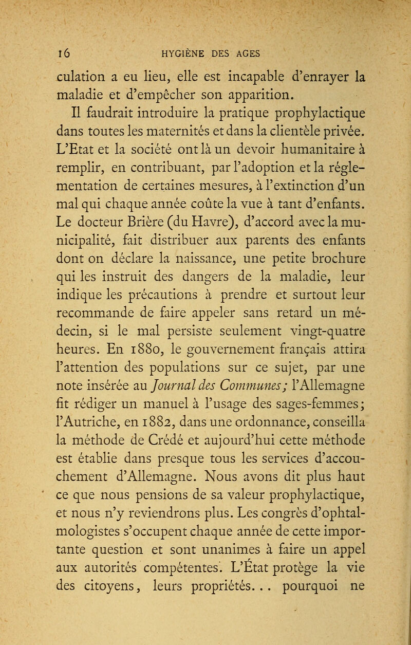 culation a eu lieu, elle est incapable d'enrayer la maladie et d'empêcher son apparition. Il faudrait introduire la pratique prophylactique dans toutes les maternités et dans la clientèle privée. L'Etat et la société ont là un devoir humanitaire à remplir, en contribuant, par l'adoption et la régle- mentation de certaines mesures, à l'extinction d'un mal qui chaque année coûte la vue à tant d'enfants. Le docteur Brière (du Havre), d'accord avec la mu- nicipalité, fait distribuer aux parents des enfants dont on déclare la naissance, une petite brochure qui les instruit des dangers de la maladie, leur indique les précautions à prendre et surtout leur recommande de faire appeler sans retard un mé- decin, si le mal persiste seulement vingt-quatre heures. En 1880, le gouvernement français attira l'attention des populations sur ce sujet, par une note insérée au Journal des Communes; l'Allemagne fit rédiger un manuel à l'usage des sages-femmes; l'Autriche, en 1882, dans une ordonnance, conseilla la méthode de Crédé et aujourd'hui cette méthode est établie dans presque tous les services d'accou- chement d'Allemagne. Nous avons dit plus haut ce que nous pensions de sa valeur prophylactique, et nous n'y reviendrons plus. Les congrès d'ophtal- mologistes s'occupent chaque année de cette impor- tante question et sont unanimes à faire un appel aux autorités compétentes. L'État protège la vie des citoyens, leurs propriétés... pourquoi ne