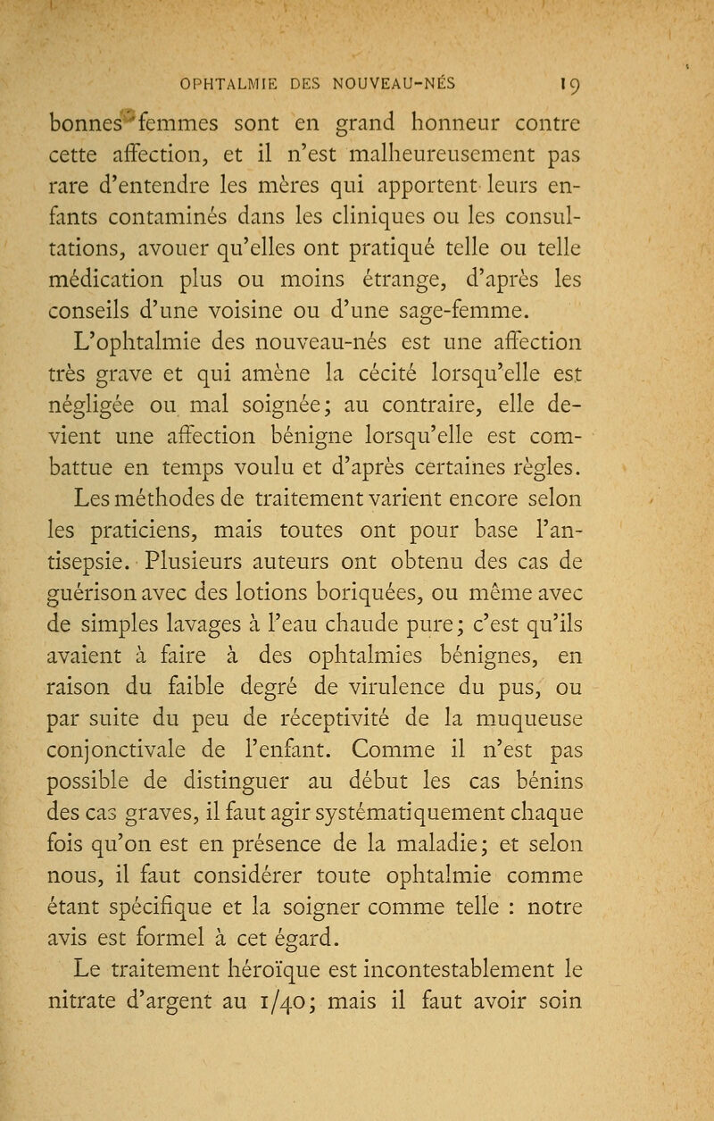 bonnes 'femmes sont en grand honneur contre cette affection, et il n'est malheureusement pas rare d'entendre les mères qui apportent leurs en- fants contaminés dans les cliniques ou les consul- tations, avouer qu'elles ont pratiqué telle ou telle médication plus ou moins étrange, d'après les conseils d'une voisine ou d'une sage-femme. L'ophtalmie des nouveau-nés est une affection très grave et qui amène la cécité lorsqu'elle est négligée ou mal soignée; au contraire, elle de- vient une affection bénigne lorsqu'elle est com- battue en temps voulu et d'après certaines règles. Les méthodes de traitement varient encore selon les praticiens, mais toutes ont pour base l'an- tisepsie. Plusieurs auteurs ont obtenu des cas de guérison avec des lotions boriquées, ou même avec de simples lavages à l'eau chaude pure ; c'est qu'ils avaient à faire à des ophtalmies bénignes, en raison du faible degré de virulence du pus, ou par suite du peu de réceptivité de la muqueuse conjonctivale de l'enfant. Comme il n'est pas possible de distinguer au début les cas bénins des cas graves, il faut agir systématiquement chaque fois qu'on est en présence de la maladie ; et selon nous, il faut considérer toute ophtalmie comme étant spécifique et la soigner comme telle : notre avis est formel à cet égard. Le traitement héroïque est incontestablement le nitrate d'argent au 1/40; mais il faut avoir soin