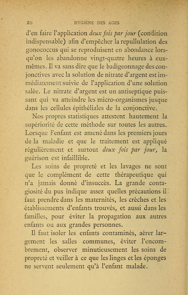 d'en faire l'application deux fois par jour (condition indispensable) afin d'empêcher la repullulation des gonococcus qui se reproduisent en abondance lors- qu'on les abandonne vingt-quatre heures à eux- mêmes. Il va sans dire que le badigeonnage des con- jonctives avec la solution de nitrate d'argent est im- médiatement suivie de l'application d'une solution salée. Le nitrate d'argent est un antiseptique puis- sant qui va atteindre les micro-organismes jusque dans les cellules épithéliales de la conjonctive. Nos propres statistiques attestent hautement la supériorité de cette méthode sur toutes les autres. Lorsque l'enfant est amené dans les premiers jours de la maladie et que le traitement est appliqué régulièrement et surtout deux fois par jour, la guérison est infaillible. Les soins de propreté et les lavages ne sont que le complément de cette thérapeutique qui n'a jamais donné d'insuccès. La grande conta- giosité du pus indique assez quelles précautions il faut prendre dans les maternités, les crèches et les établissements d'enfants trouvés, et aussi dans les familles, pour éviter la propagation aux autres enfants ou aux grandes personnes. Il faut isoler les enfants contaminés, aérer lar- gement les salles communes, éviter l'encom- brement, observer minutieusement les soins de propreté et veiller à ce que les linges et les éponges ne servent seulement qu'à l'enfant malade.